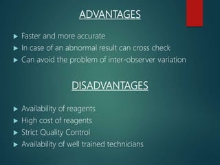 ADVANTAGES
 Faster and more accurate
 In case of an abnormal result can cross check
 Can avoid the problem of inter-observer variation
DISADVANTAGES
 Availability of reagents
 High cost of reagents
 Strict Quality Control
 Availability of well trained technicians
 