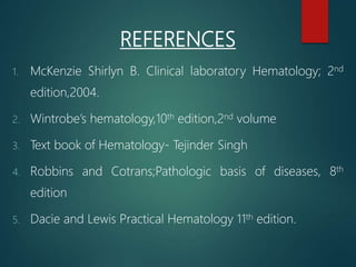 REFERENCES
1. McKenzie Shirlyn B. Clinical laboratory Hematology; 2nd
edition,2004.
2. Wintrobe’s hematology,10th edition,2nd volume
3. Text book of Hematology- Tejinder Singh
4. Robbins and Cotrans;Pathologic basis of diseases, 8th
edition
5. Dacie and Lewis Practical Hematology 11th edition.
 