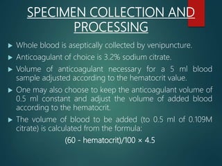SPECIMEN COLLECTION AND
PROCESSING
 Whole blood is aseptically collected by venipuncture.
 Anticoagulant of choice is 3.2% sodium citrate.
 Volume of anticoagulant necessary for a 5 ml blood
sample adjusted according to the hematocrit value.
 One may also choose to keep the anticoagulant volume of
0.5 ml constant and adjust the volume of added blood
according to the hematocrit.
 The volume of blood to be added (to 0.5 ml of 0.109M
citrate) is calculated from the formula:
(60 - hematocrit)/100 × 4.5
 