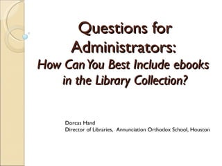 Questions for Administrators:  How Can You Best Include ebooks  in the Library Collection? Dorcas Hand Director of Libraries,  Annunciation Orthodox School, Houston 