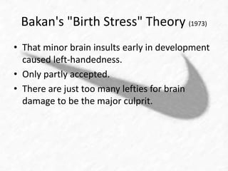 Bakan's "Birth Stress" Theory (1973) 
• That minor brain insults early in development 
caused left-handedness. 
• Only partly accepted. 
• There are just too many lefties for brain 
damage to be the major culprit. 
 