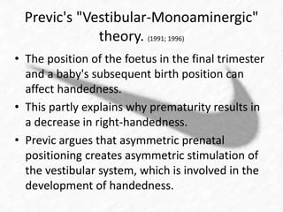 Previc's "Vestibular-Monoaminergic" 
theory. (1991; 1996) 
• The position of the foetus in the final trimester 
and a baby's subsequent birth position can 
affect handedness. 
• This partly explains why prematurity results in 
a decrease in right-handedness. 
• Previc argues that asymmetric prenatal 
positioning creates asymmetric stimulation of 
the vestibular system, which is involved in the 
development of handedness. 
 