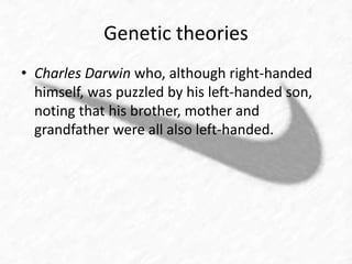 Genetic theories 
• Charles Darwin who, although right-handed 
himself, was puzzled by his left-handed son, 
noting that his brother, mother and 
grandfather were all also left-handed. 
 