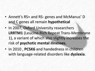 • Annett’s RS+ and RS- genes and McManus’ D 
and C genes all remain hypothetical 
• In 2007, Oxford University researchers 
LRRTM1 (Leucine-Rich Repeat Trans-Membrane 
1), a variant of which also slightly increases the 
risk of psychotic mental illnesses. 
• In 2010 , PCSK6 and handedness in children 
with language-related disorders like dyslexia. 
 