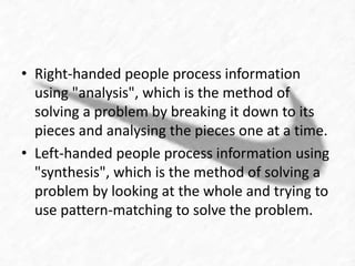 • Right-handed people process information 
using "analysis", which is the method of 
solving a problem by breaking it down to its 
pieces and analysing the pieces one at a time. 
• Left-handed people process information using 
"synthesis", which is the method of solving a 
problem by looking at the whole and trying to 
use pattern-matching to solve the problem. 
 