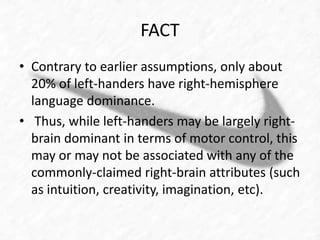 FACT 
• Contrary to earlier assumptions, only about 
20% of left-handers have right-hemisphere 
language dominance. 
• Thus, while left-handers may be largely right-brain 
dominant in terms of motor control, this 
may or may not be associated with any of the 
commonly-claimed right-brain attributes (such 
as intuition, creativity, imagination, etc). 
 