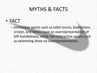 MYTHS & FACTS 
• FACT 
– Interactive sports such as table tennis, badminton, 
cricket, and tennis have an overrepresentation of 
left-handedness, while non-interactive sports such 
as swimming show no overrepresentation. 
 
