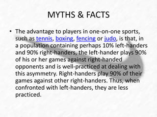 MYTHS & FACTS 
• The advantage to players in one-on-one sports, 
such as tennis, boxing, fencing or judo, is that, in 
a population containing perhaps 10% left-handers 
and 90% right-handers, the left-hander plays 90% 
of his or her games against right-handed 
opponents and is well-practiced at dealing with 
this asymmetry. Right-handers play 90% of their 
games against other right-handers. Thus, when 
confronted with left-handers, they are less 
practiced. 
 