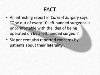 FACT 
• An intresting report in Current Surgery says 
“One out of every 10 left handed surgeons is 
uncomfortable with the idea of being 
operated on by a left handed surgeon” 
• Six per cent also reported concerns by 
patients about their laterality . 
 