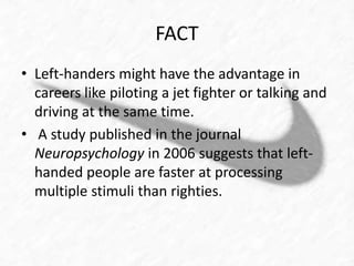 FACT 
• Left-handers might have the advantage in 
careers like piloting a jet fighter or talking and 
driving at the same time. 
• A study published in the journal 
Neuropsychology in 2006 suggests that left-handed 
people are faster at processing 
multiple stimuli than righties. 
 