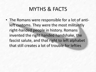MYTHS & FACTS 
• The Romans were responsible for a lot of anti-left 
customs. They were the most militantly 
right-handed people in history. Romans 
invented the right handed handshake, the 
fascist salute, and that right to left alphabet 
that still creates a lot of trouble for lefties 
 