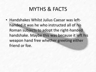 MYTHS & FACTS 
• Handshakes Whilst Julius Caesar was left-handed 
it was he who instructed all of his 
Roman subjects to adopt the right-handed 
handshake. Maybe this was because it left his 
weapon hand free whether greeting either 
friend or foe. 
 