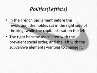 Politics(Leftists) 
• In the French parliament before the 
revolution, the nobles sat in the right side of 
the king, while the capitalists sat on the left. 
• The right became associated with the 
prevalent social order, and the left with the 
subversive elements wanting to change it. 
 