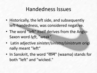 Handedness Issues 
• Historically, the left side, and subsequently 
left-handedness, was considered negative. 
• The word "left" itself derives from the Anglo- 
Saxon word lyft, "weak“. 
• Latin adjective sinister/sinistra/sinistrum origi 
nally meant "left“ 
• In Sanskrit, the word "वाम" (waama) stands for 
both "left" and "wicked." 
 