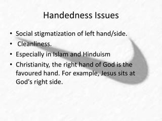 Handedness Issues 
• Social stigmatization of left hand/side. 
• Cleanliness. 
• Especially in Islam and Hinduism 
• Christianity, the right hand of God is the 
favoured hand. For example, Jesus sits at 
God's right side. 
 