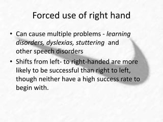 Forced use of right hand 
• Can cause multiple problems - learning 
disorders, dyslexias, stuttering and 
other speech disorders 
• Shifts from left- to right-handed are more 
likely to be successful than right to left, 
though neither have a high success rate to 
begin with. 
 