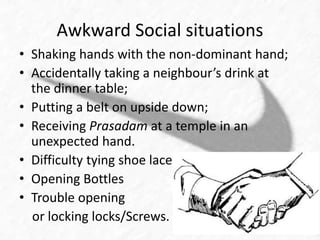 Awkward Social situations 
• Shaking hands with the non-dominant hand; 
• Accidentally taking a neighbour’s drink at 
the dinner table; 
• Putting a belt on upside down; 
• Receiving Prasadam at a temple in an 
unexpected hand. 
• Difficulty tying shoe laces 
• Opening Bottles 
• Trouble opening 
or locking locks/Screws. 
 