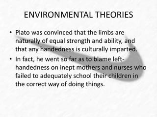 ENVIRONMENTAL THEORIES 
• Plato was convinced that the limbs are 
naturally of equal strength and ability, and 
that any handedness is culturally imparted. 
• In fact, he went so far as to blame left-handedness 
on inept mothers and nurses who 
failed to adequately school their children in 
the correct way of doing things. 
 