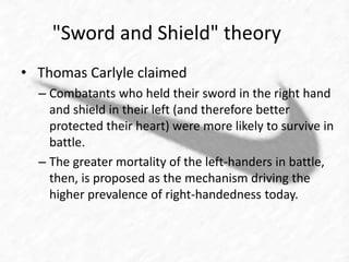 "Sword and Shield" theory 
• Thomas Carlyle claimed 
– Combatants who held their sword in the right hand 
and shield in their left (and therefore better 
protected their heart) were more likely to survive in 
battle. 
– The greater mortality of the left-handers in battle, 
then, is proposed as the mechanism driving the 
higher prevalence of right-handedness today. 
 