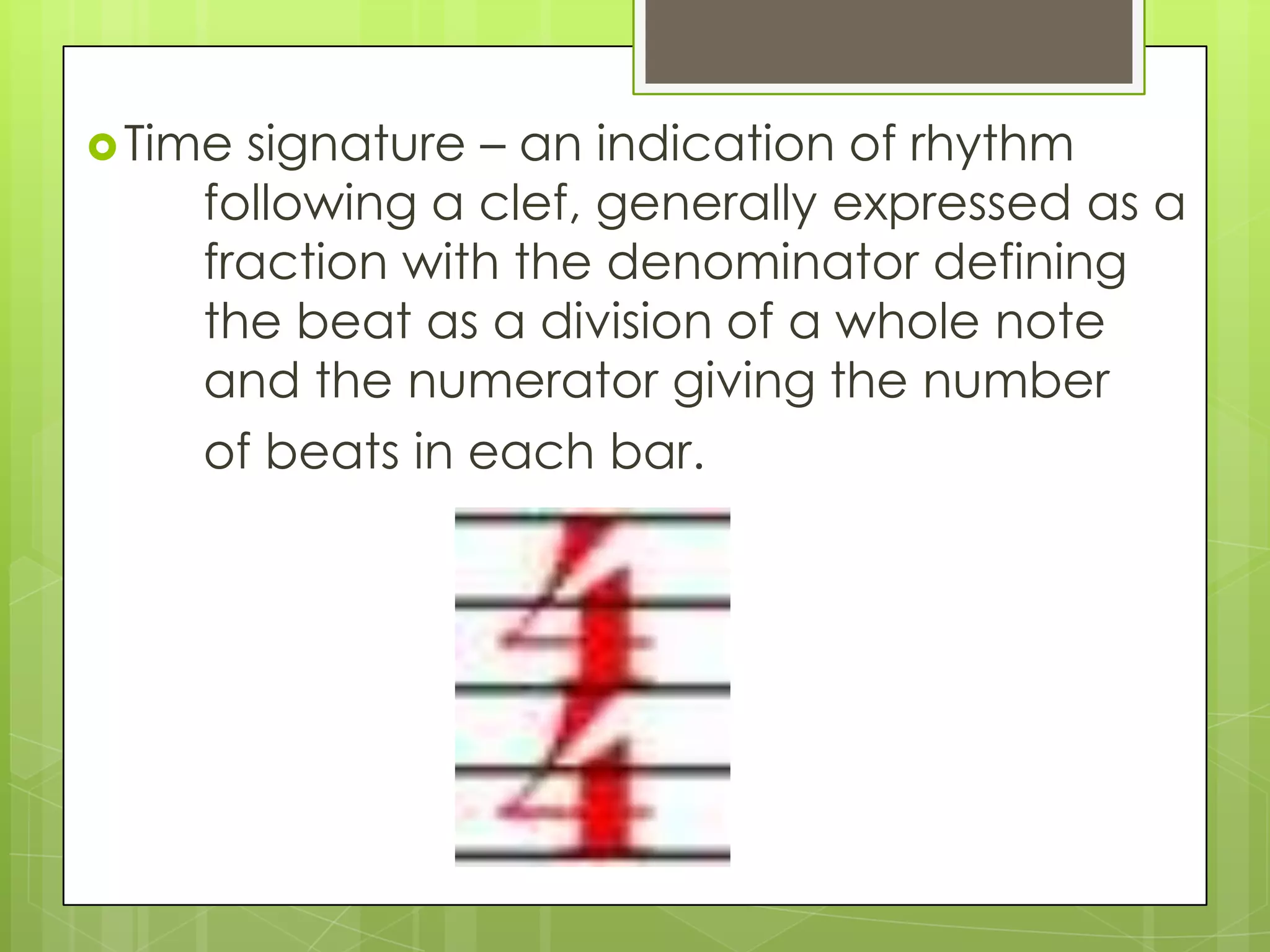 Time signature – an indication of rhythm
following a clef, generally expressed as a
fraction with the denominator defining
the beat as a division of a whole note
and the numerator giving the number
of beats in each bar.