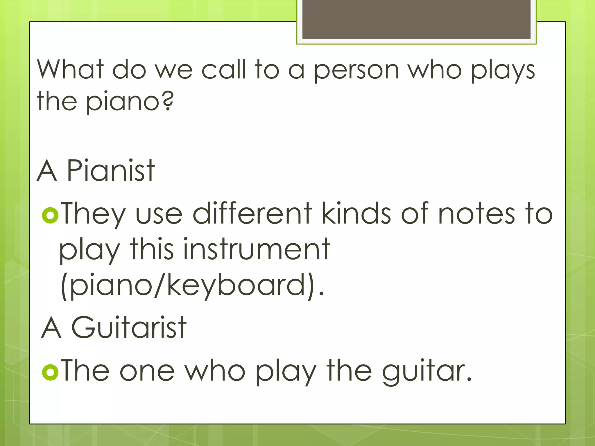 What do we call to a person who plays
the piano?
A Pianist
They use different kinds of notes to
play this instrument
(piano/keyboard).
A Guitarist
The one who play the guitar.