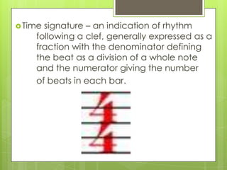 Time signature – an indication of rhythm
following a clef, generally expressed as a
fraction with the denominator defining
the beat as a division of a whole note
and the numerator giving the number
of beats in each bar.
 