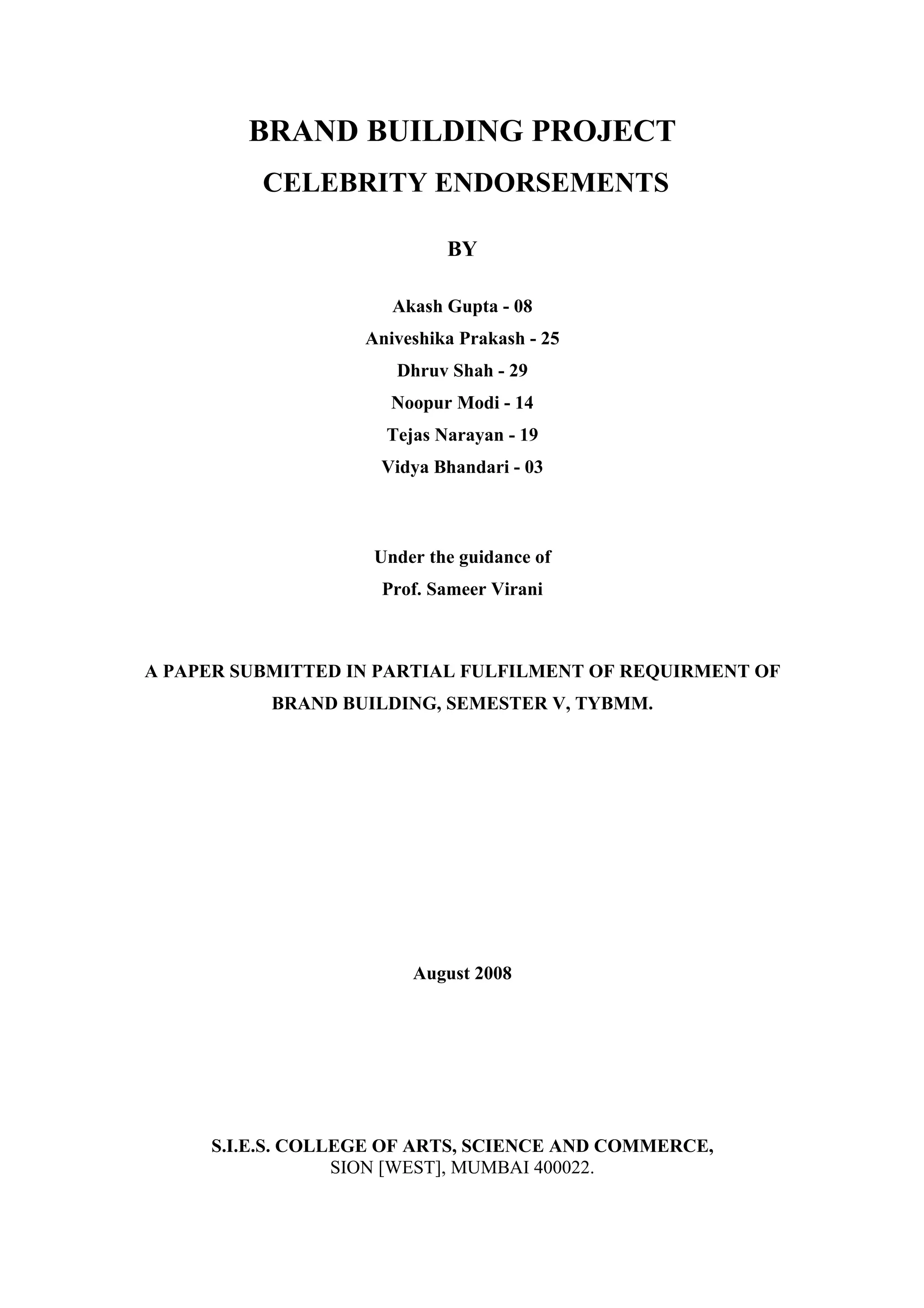 BRAND BUILDING PROJECT
          CELEBRITY ENDORSEMENTS

                            BY

                      Akash Gupta - 08
                   Aniveshika Prakash - 25
                      Dhruv Shah - 29
                      Noopur Modi - 14
                     Tejas Narayan - 19
                    Vidya Bhandari - 03



                    Under the guidance of
                    Prof. Sameer Virani



A PAPER SUBMITTED IN PARTIAL FULFILMENT OF REQUIRMENT OF
           BRAND BUILDING, SEMESTER V, TYBMM.




                        August 2008




     S.I.E.S. COLLEGE OF ARTS, SCIENCE AND COMMERCE,
                  SION [WEST], MUMBAI 400022.
 