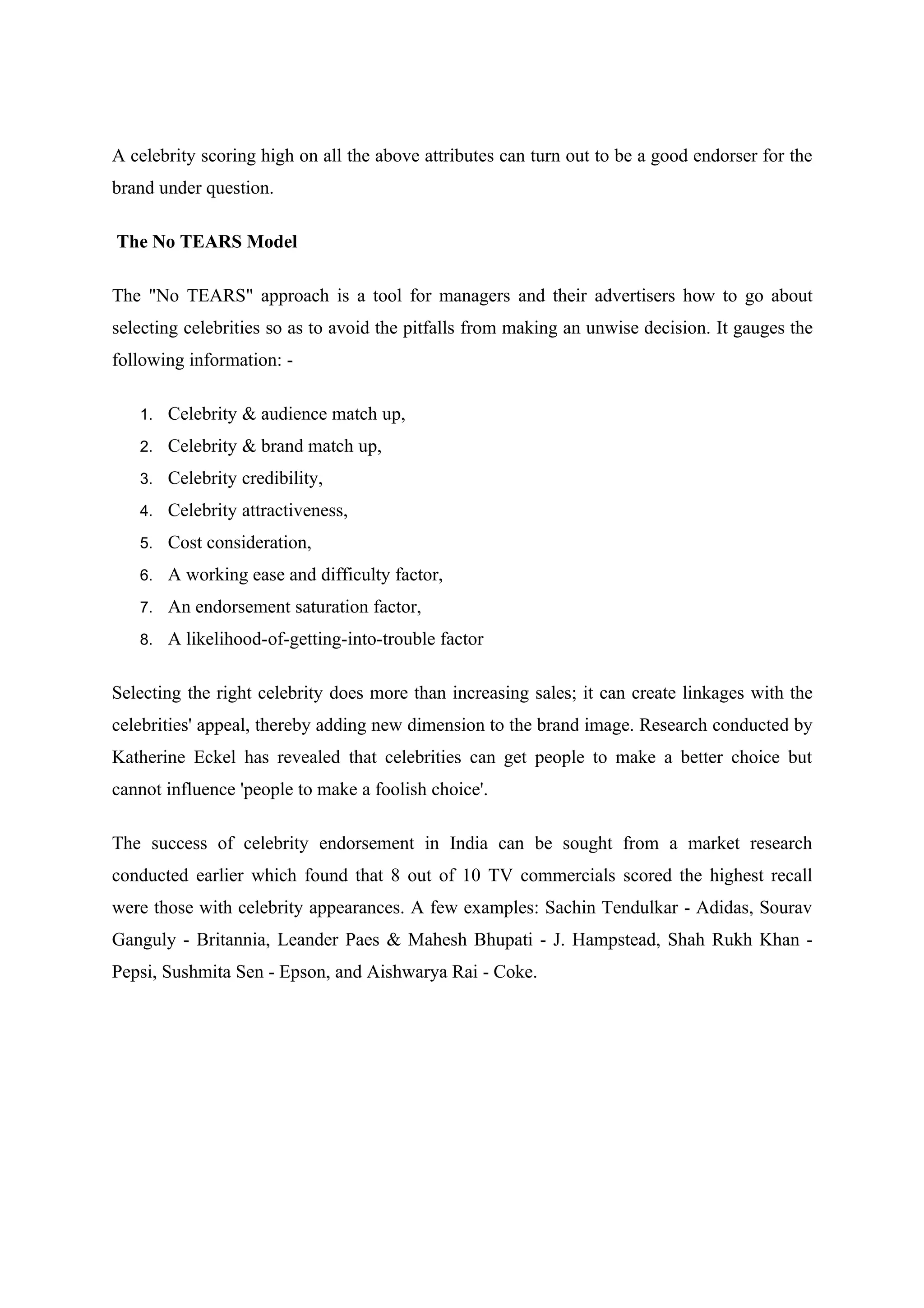 A celebrity scoring high on all the above attributes can turn out to be a good endorser for the
brand under question.

The No TEARS Model

The "No TEARS" approach is a tool for managers and their advertisers how to go about
selecting celebrities so as to avoid the pitfalls from making an unwise decision. It gauges the
following information: -

   1. Celebrity & audience match up,

   2. Celebrity & brand match up,

   3. Celebrity credibility,

   4. Celebrity attractiveness,

   5. Cost consideration,

   6. A working ease and difficulty factor,

   7. An endorsement saturation factor,

   8. A likelihood-of-getting-into-trouble factor


Selecting the right celebrity does more than increasing sales; it can create linkages with the
celebrities' appeal, thereby adding new dimension to the brand image. Research conducted by
Katherine Eckel has revealed that celebrities can get people to make a better choice but
cannot influence 'people to make a foolish choice'.

The success of celebrity endorsement in India can be sought from a market research
conducted earlier which found that 8 out of 10 TV commercials scored the highest recall
were those with celebrity appearances. A few examples: Sachin Tendulkar - Adidas, Sourav
Ganguly - Britannia, Leander Paes & Mahesh Bhupati - J. Hampstead, Shah Rukh Khan -
Pepsi, Sushmita Sen - Epson, and Aishwarya Rai - Coke.
 