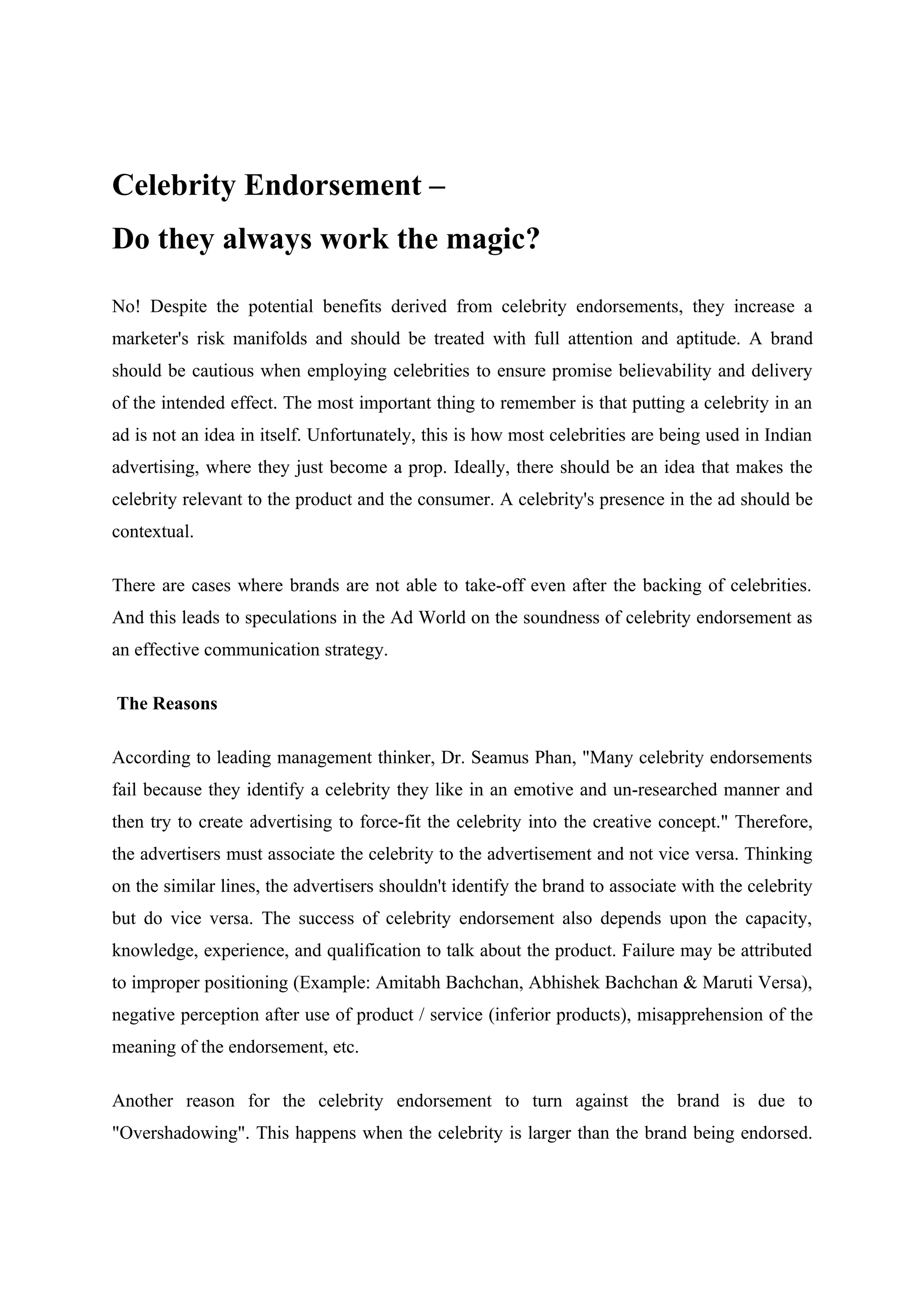 Celebrity Endorsement –
Do they always work the magic?

No! Despite the potential benefits derived from celebrity endorsements, they increase a
marketer's risk manifolds and should be treated with full attention and aptitude. A brand
should be cautious when employing celebrities to ensure promise believability and delivery
of the intended effect. The most important thing to remember is that putting a celebrity in an
ad is not an idea in itself. Unfortunately, this is how most celebrities are being used in Indian
advertising, where they just become a prop. Ideally, there should be an idea that makes the
celebrity relevant to the product and the consumer. A celebrity's presence in the ad should be
contextual.

There are cases where brands are not able to take-off even after the backing of celebrities.
And this leads to speculations in the Ad World on the soundness of celebrity endorsement as
an effective communication strategy.

The Reasons

According to leading management thinker, Dr. Seamus Phan, "Many celebrity endorsements
fail because they identify a celebrity they like in an emotive and un-researched manner and
then try to create advertising to force-fit the celebrity into the creative concept." Therefore,
the advertisers must associate the celebrity to the advertisement and not vice versa. Thinking
on the similar lines, the advertisers shouldn't identify the brand to associate with the celebrity
but do vice versa. The success of celebrity endorsement also depends upon the capacity,
knowledge, experience, and qualification to talk about the product. Failure may be attributed
to improper positioning (Example: Amitabh Bachchan, Abhishek Bachchan & Maruti Versa),
negative perception after use of product / service (inferior products), misapprehension of the
meaning of the endorsement, etc.

Another reason for the celebrity endorsement to turn against the brand is due to
"Overshadowing". This happens when the celebrity is larger than the brand being endorsed.
 