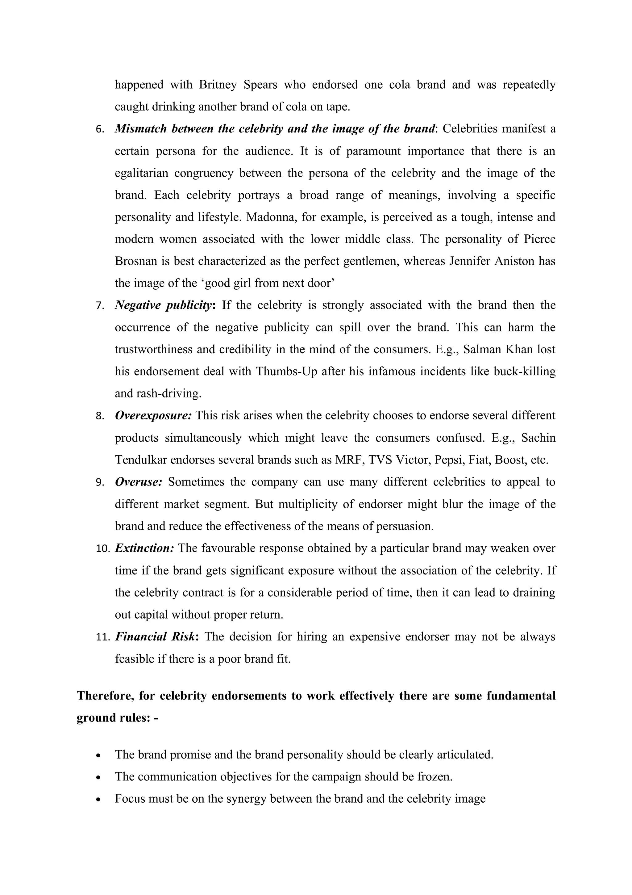 happened with Britney Spears who endorsed one cola brand and was repeatedly
       caught drinking another brand of cola on tape.
   6. Mismatch between the celebrity and the image of the brand: Celebrities manifest a
       certain persona for the audience. It is of paramount importance that there is an
       egalitarian congruency between the persona of the celebrity and the image of the
       brand. Each celebrity portrays a broad range of meanings, involving a specific
       personality and lifestyle. Madonna, for example, is perceived as a tough, intense and
       modern women associated with the lower middle class. The personality of Pierce
       Brosnan is best characterized as the perfect gentlemen, whereas Jennifer Aniston has
       the image of the ‘good girl from next door’
   7. Negative publicity: If the celebrity is strongly associated with the brand then the
       occurrence of the negative publicity can spill over the brand. This can harm the
       trustworthiness and credibility in the mind of the consumers. E.g., Salman Khan lost
       his endorsement deal with Thumbs-Up after his infamous incidents like buck-killing
       and rash-driving.
   8. Overexposure: This risk arises when the celebrity chooses to endorse several different
       products simultaneously which might leave the consumers confused. E.g., Sachin
       Tendulkar endorses several brands such as MRF, TVS Victor, Pepsi, Fiat, Boost, etc.
   9. Overuse: Sometimes the company can use many different celebrities to appeal to
       different market segment. But multiplicity of endorser might blur the image of the
       brand and reduce the effectiveness of the means of persuasion.
   10. Extinction: The favourable response obtained by a particular brand may weaken over
       time if the brand gets significant exposure without the association of the celebrity. If
       the celebrity contract is for a considerable period of time, then it can lead to draining
       out capital without proper return.
   11. Financial Risk: The decision for hiring an expensive endorser may not be always
       feasible if there is a poor brand fit.

Therefore, for celebrity endorsements to work effectively there are some fundamental
ground rules: -

   •   The brand promise and the brand personality should be clearly articulated.
   •   The communication objectives for the campaign should be frozen.
   •   Focus must be on the synergy between the brand and the celebrity image
 