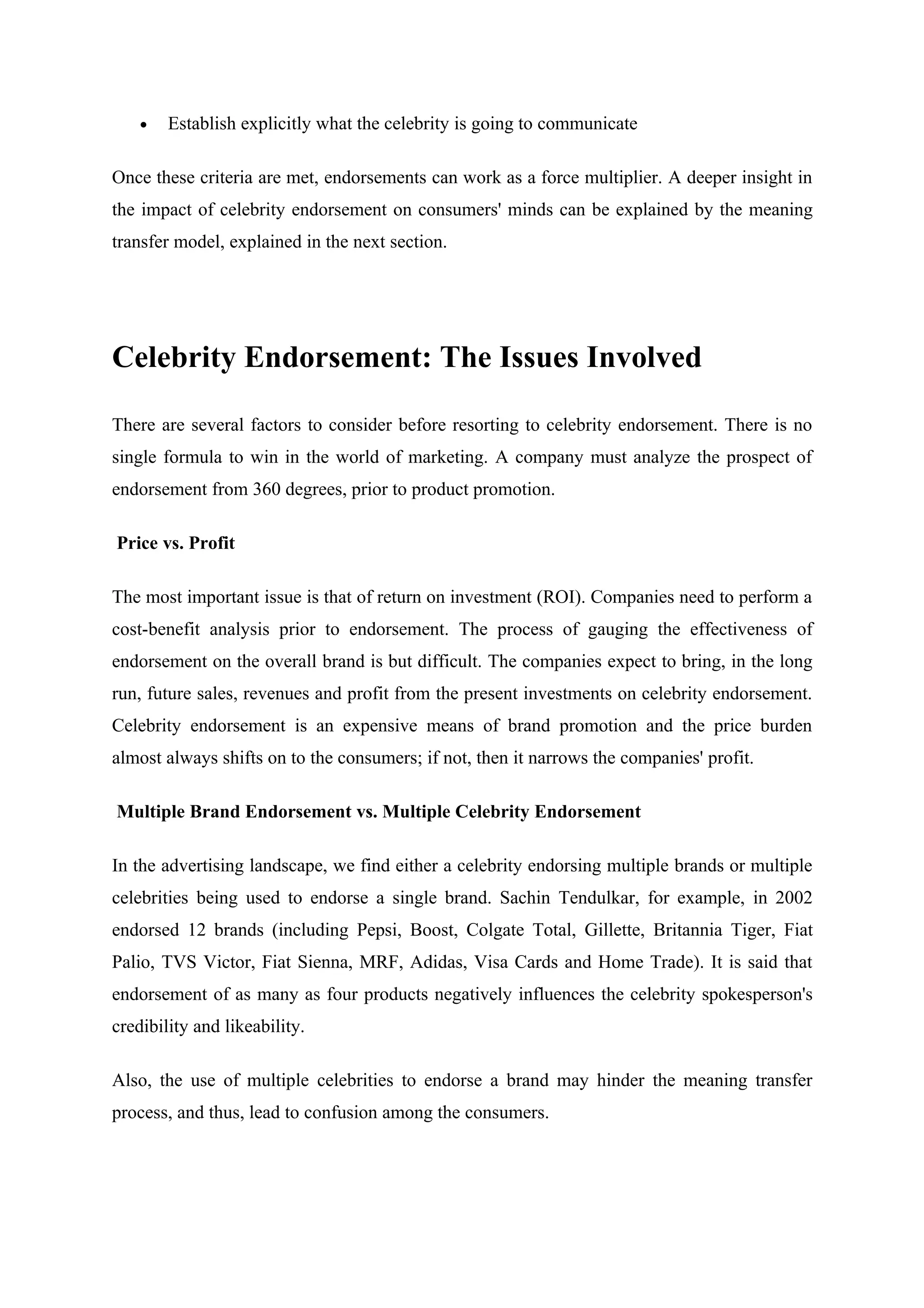 •   Establish explicitly what the celebrity is going to communicate

Once these criteria are met, endorsements can work as a force multiplier. A deeper insight in
the impact of celebrity endorsement on consumers' minds can be explained by the meaning
transfer model, explained in the next section.




Celebrity Endorsement: The Issues Involved

There are several factors to consider before resorting to celebrity endorsement. There is no
single formula to win in the world of marketing. A company must analyze the prospect of
endorsement from 360 degrees, prior to product promotion.

Price vs. Profit

The most important issue is that of return on investment (ROI). Companies need to perform a
cost-benefit analysis prior to endorsement. The process of gauging the effectiveness of
endorsement on the overall brand is but difficult. The companies expect to bring, in the long
run, future sales, revenues and profit from the present investments on celebrity endorsement.
Celebrity endorsement is an expensive means of brand promotion and the price burden
almost always shifts on to the consumers; if not, then it narrows the companies' profit.

Multiple Brand Endorsement vs. Multiple Celebrity Endorsement

In the advertising landscape, we find either a celebrity endorsing multiple brands or multiple
celebrities being used to endorse a single brand. Sachin Tendulkar, for example, in 2002
endorsed 12 brands (including Pepsi, Boost, Colgate Total, Gillette, Britannia Tiger, Fiat
Palio, TVS Victor, Fiat Sienna, MRF, Adidas, Visa Cards and Home Trade). It is said that
endorsement of as many as four products negatively influences the celebrity spokesperson's
credibility and likeability.

Also, the use of multiple celebrities to endorse a brand may hinder the meaning transfer
process, and thus, lead to confusion among the consumers.
 
