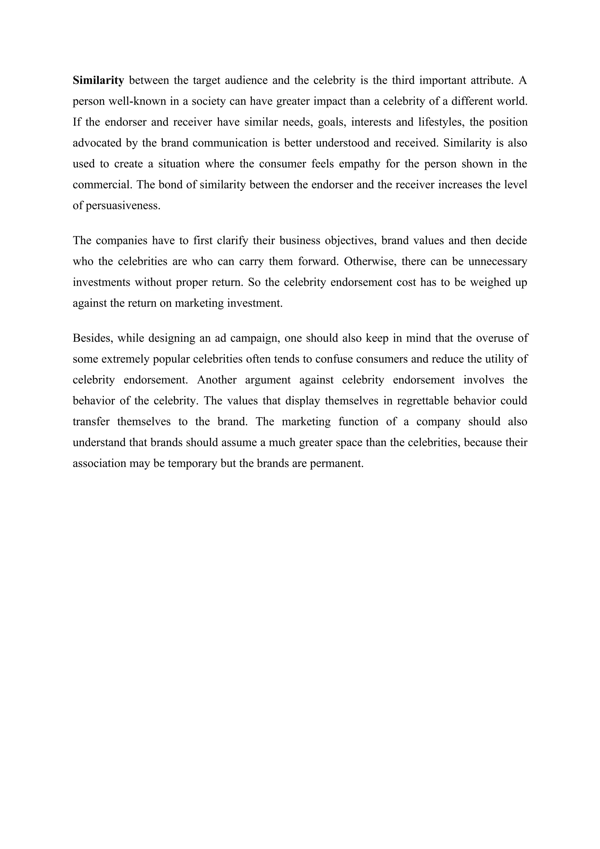 Similarity between the target audience and the celebrity is the third important attribute. A
person well-known in a society can have greater impact than a celebrity of a different world.
If the endorser and receiver have similar needs, goals, interests and lifestyles, the position
advocated by the brand communication is better understood and received. Similarity is also
used to create a situation where the consumer feels empathy for the person shown in the
commercial. The bond of similarity between the endorser and the receiver increases the level
of persuasiveness.

The companies have to first clarify their business objectives, brand values and then decide
who the celebrities are who can carry them forward. Otherwise, there can be unnecessary
investments without proper return. So the celebrity endorsement cost has to be weighed up
against the return on marketing investment.

Besides, while designing an ad campaign, one should also keep in mind that the overuse of
some extremely popular celebrities often tends to confuse consumers and reduce the utility of
celebrity endorsement. Another argument against celebrity endorsement involves the
behavior of the celebrity. The values that display themselves in regrettable behavior could
transfer themselves to the brand. The marketing function of a company should also
understand that brands should assume a much greater space than the celebrities, because their
association may be temporary but the brands are permanent.
 
