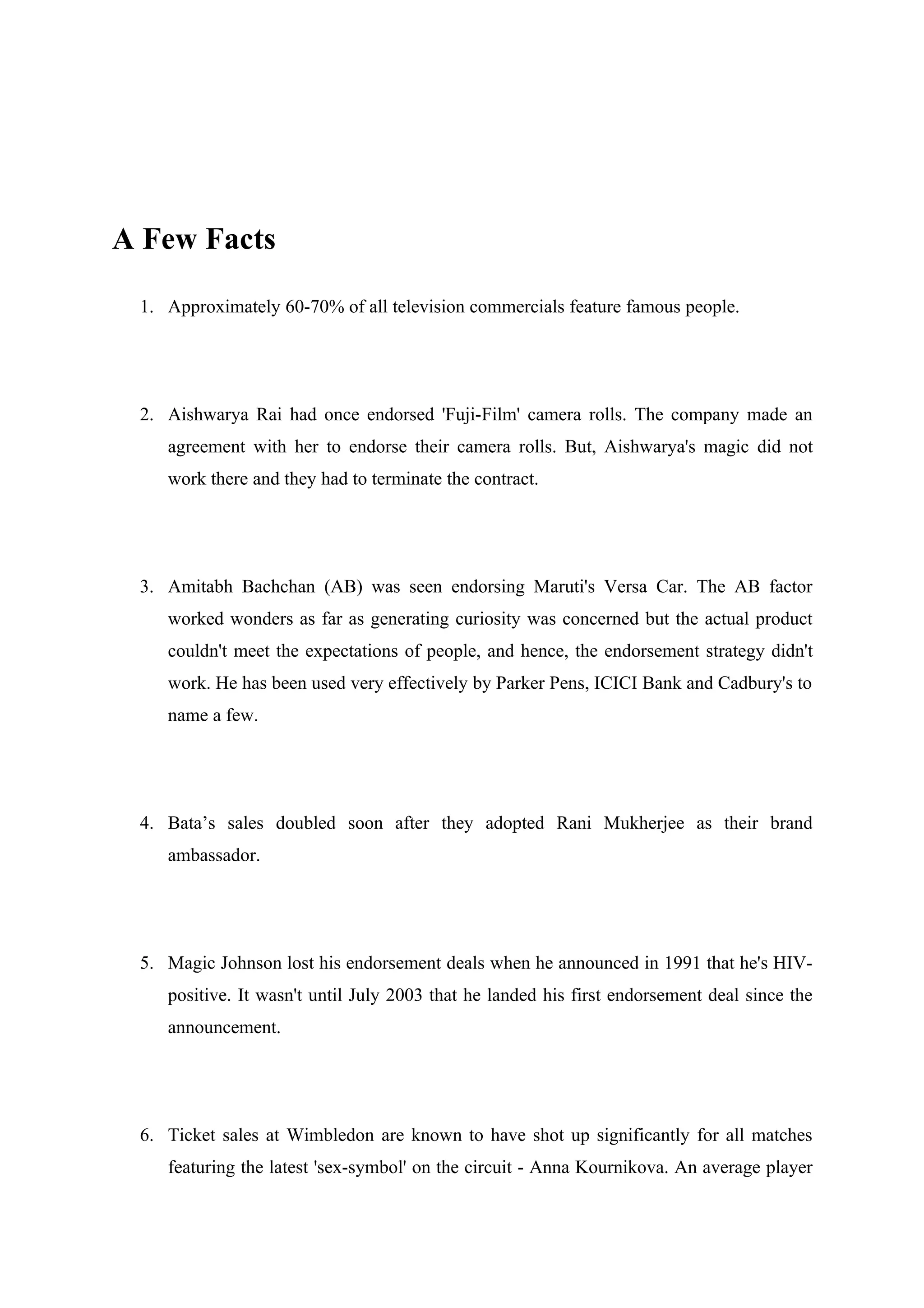 A Few Facts

 1. Approximately 60-70% of all television commercials feature famous people.




 2. Aishwarya Rai had once endorsed 'Fuji-Film' camera rolls. The company made an
    agreement with her to endorse their camera rolls. But, Aishwarya's magic did not
    work there and they had to terminate the contract.




 3. Amitabh Bachchan (AB) was seen endorsing Maruti's Versa Car. The AB factor
    worked wonders as far as generating curiosity was concerned but the actual product
    couldn't meet the expectations of people, and hence, the endorsement strategy didn't
    work. He has been used very effectively by Parker Pens, ICICI Bank and Cadbury's to
    name a few.




 4. Bata’s sales doubled soon after they adopted Rani Mukherjee as their brand
    ambassador.




 5. Magic Johnson lost his endorsement deals when he announced in 1991 that he's HIV-
    positive. It wasn't until July 2003 that he landed his first endorsement deal since the
    announcement.




 6. Ticket sales at Wimbledon are known to have shot up significantly for all matches
    featuring the latest 'sex-symbol' on the circuit - Anna Kournikova. An average player
 