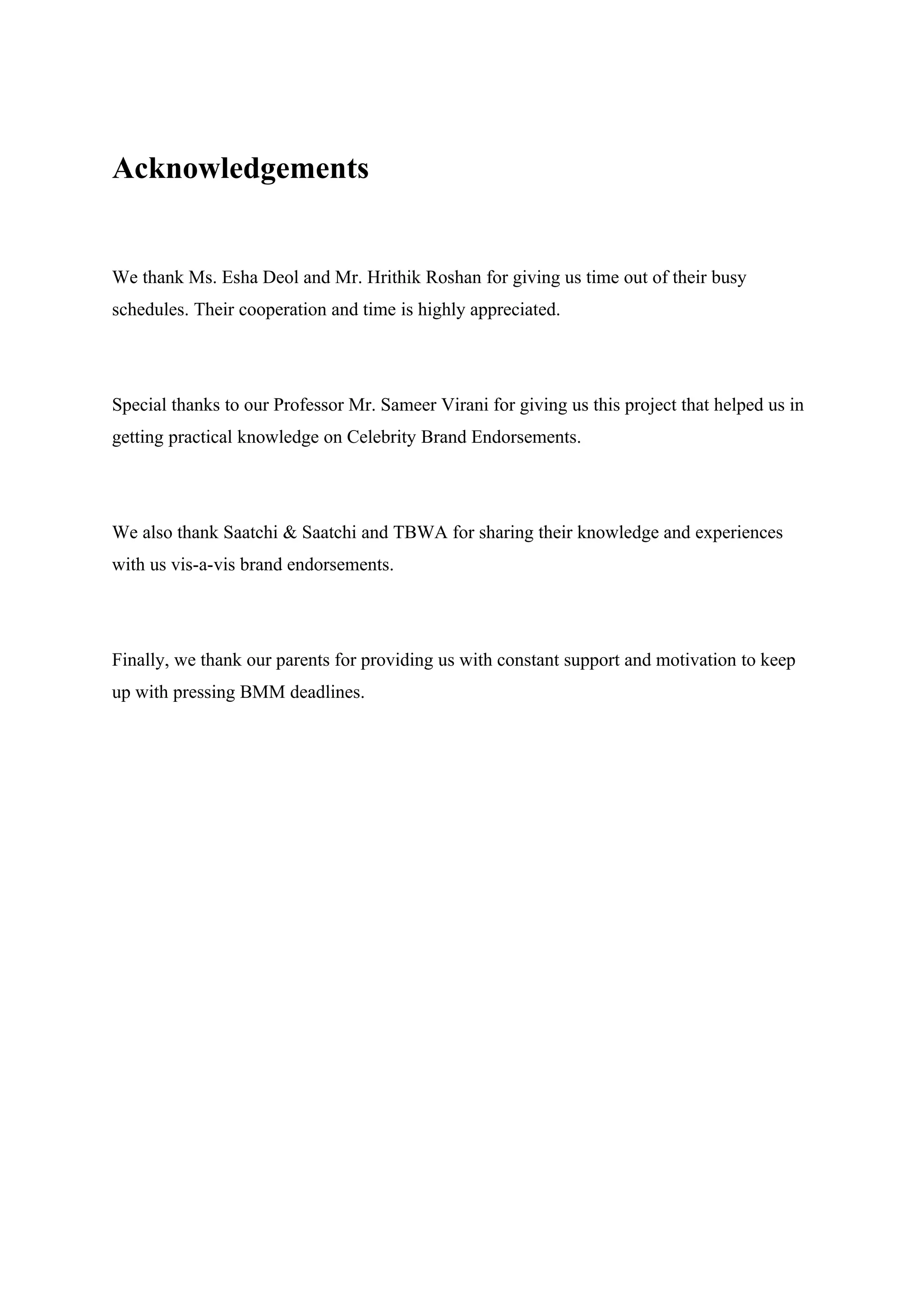 Acknowledgements


We thank Ms. Esha Deol and Mr. Hrithik Roshan for giving us time out of their busy
schedules. Their cooperation and time is highly appreciated.




Special thanks to our Professor Mr. Sameer Virani for giving us this project that helped us in
getting practical knowledge on Celebrity Brand Endorsements.




We also thank Saatchi & Saatchi and TBWA for sharing their knowledge and experiences
with us vis-a-vis brand endorsements.




Finally, we thank our parents for providing us with constant support and motivation to keep
up with pressing BMM deadlines.
 