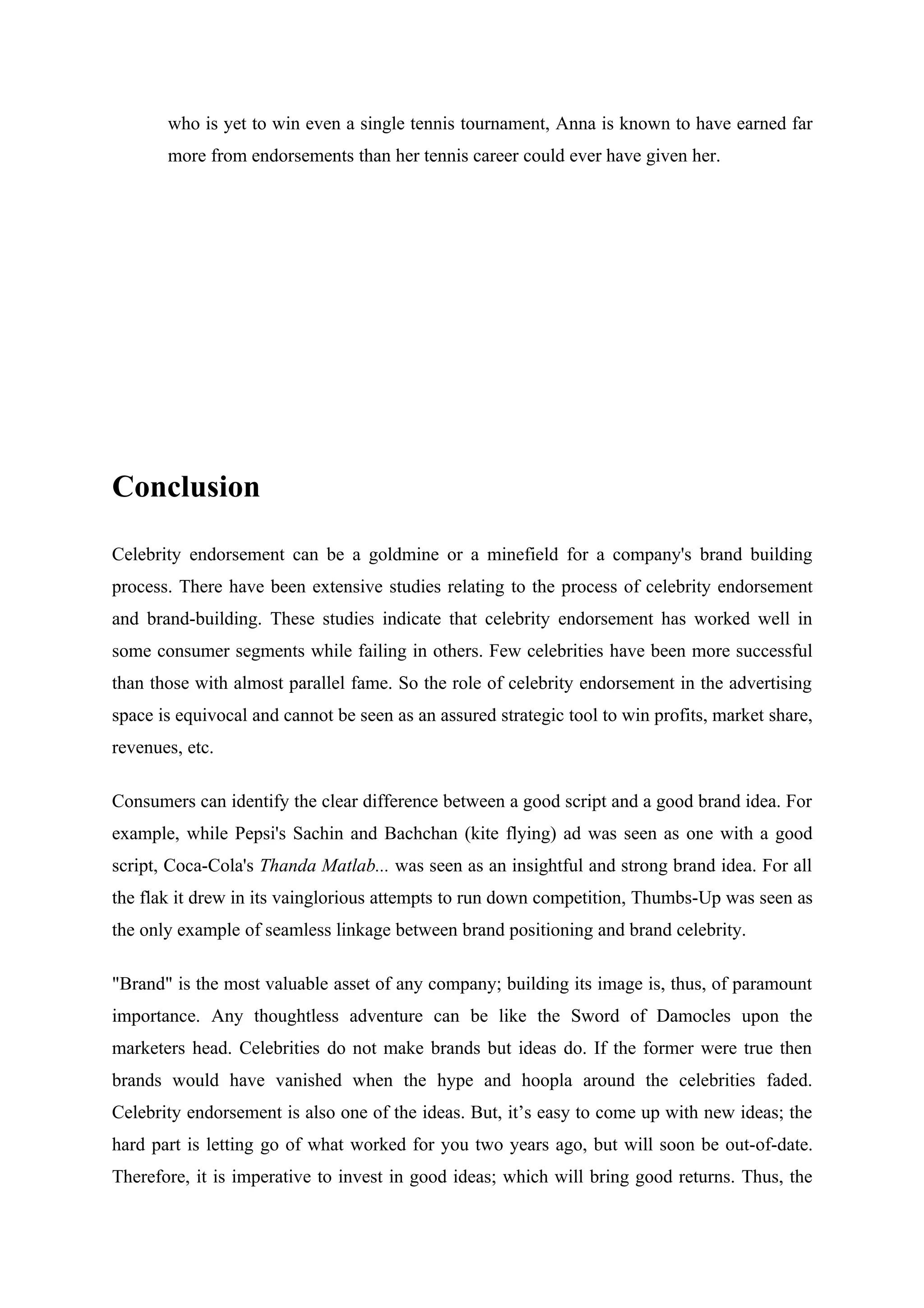 who is yet to win even a single tennis tournament, Anna is known to have earned far
       more from endorsements than her tennis career could ever have given her.




Conclusion

Celebrity endorsement can be a goldmine or a minefield for a company's brand building
process. There have been extensive studies relating to the process of celebrity endorsement
and brand-building. These studies indicate that celebrity endorsement has worked well in
some consumer segments while failing in others. Few celebrities have been more successful
than those with almost parallel fame. So the role of celebrity endorsement in the advertising
space is equivocal and cannot be seen as an assured strategic tool to win profits, market share,
revenues, etc.

Consumers can identify the clear difference between a good script and a good brand idea. For
example, while Pepsi's Sachin and Bachchan (kite flying) ad was seen as one with a good
script, Coca-Cola's Thanda Matlab... was seen as an insightful and strong brand idea. For all
the flak it drew in its vainglorious attempts to run down competition, Thumbs-Up was seen as
the only example of seamless linkage between brand positioning and brand celebrity.

"Brand" is the most valuable asset of any company; building its image is, thus, of paramount
importance. Any thoughtless adventure can be like the Sword of Damocles upon the
marketers head. Celebrities do not make brands but ideas do. If the former were true then
brands would have vanished when the hype and hoopla around the celebrities faded.
Celebrity endorsement is also one of the ideas. But, it’s easy to come up with new ideas; the
hard part is letting go of what worked for you two years ago, but will soon be out-of-date.
Therefore, it is imperative to invest in good ideas; which will bring good returns. Thus, the
 