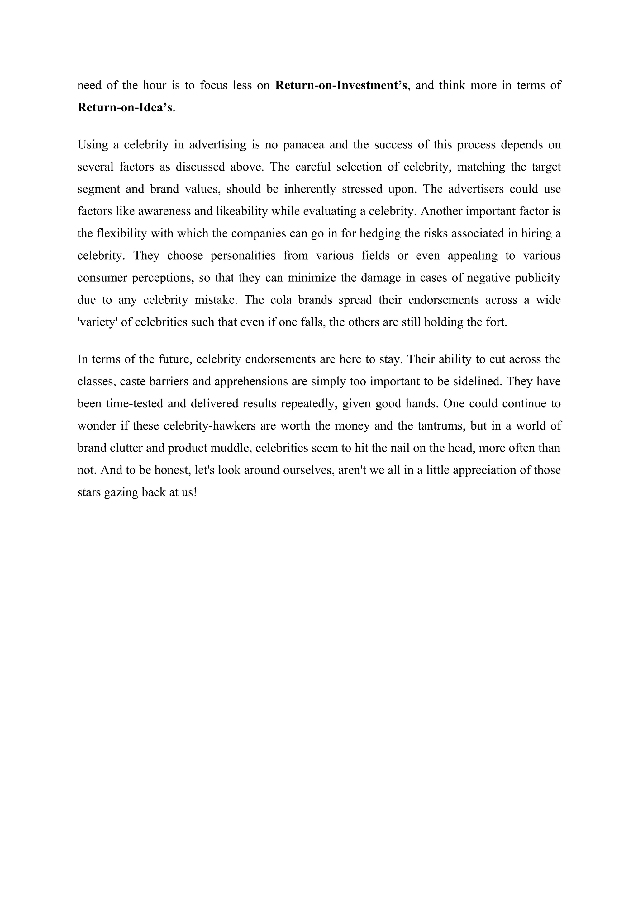 need of the hour is to focus less on Return-on-Investment’s, and think more in terms of
Return-on-Idea’s.

Using a celebrity in advertising is no panacea and the success of this process depends on
several factors as discussed above. The careful selection of celebrity, matching the target
segment and brand values, should be inherently stressed upon. The advertisers could use
factors like awareness and likeability while evaluating a celebrity. Another important factor is
the flexibility with which the companies can go in for hedging the risks associated in hiring a
celebrity. They choose personalities from various fields or even appealing to various
consumer perceptions, so that they can minimize the damage in cases of negative publicity
due to any celebrity mistake. The cola brands spread their endorsements across a wide
'variety' of celebrities such that even if one falls, the others are still holding the fort.

In terms of the future, celebrity endorsements are here to stay. Their ability to cut across the
classes, caste barriers and apprehensions are simply too important to be sidelined. They have
been time-tested and delivered results repeatedly, given good hands. One could continue to
wonder if these celebrity-hawkers are worth the money and the tantrums, but in a world of
brand clutter and product muddle, celebrities seem to hit the nail on the head, more often than
not. And to be honest, let's look around ourselves, aren't we all in a little appreciation of those
stars gazing back at us!
 