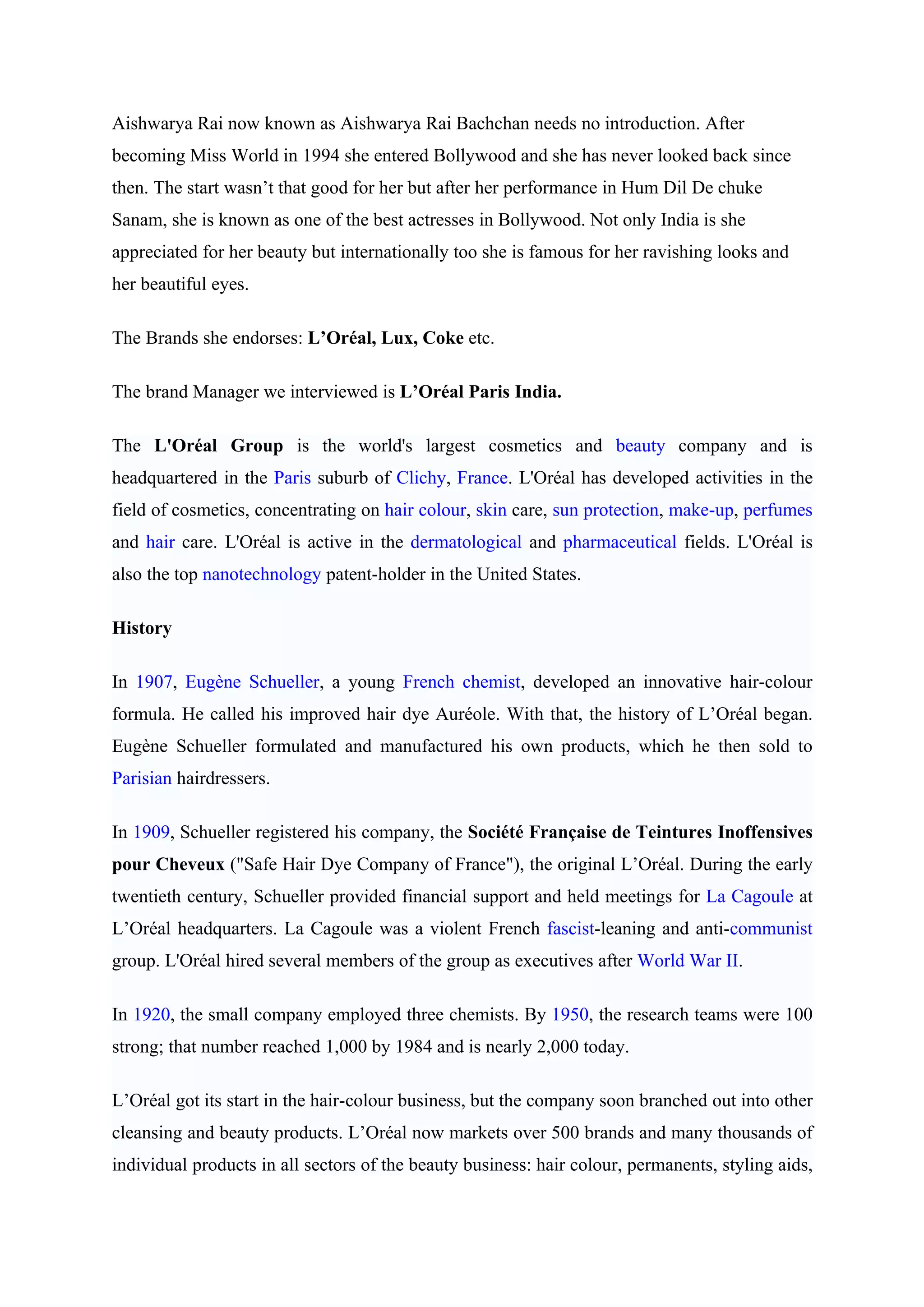 Aishwarya Rai now known as Aishwarya Rai Bachchan needs no introduction. After
becoming Miss World in 1994 she entered Bollywood and she has never looked back since
then. The start wasn’t that good for her but after her performance in Hum Dil De chuke
Sanam, she is known as one of the best actresses in Bollywood. Not only India is she
appreciated for her beauty but internationally too she is famous for her ravishing looks and
her beautiful eyes.

The Brands she endorses: L’Oréal, Lux, Coke etc.

The brand Manager we interviewed is L’Oréal Paris India.

The L'Oréal Group is the world's largest cosmetics and beauty company and is
headquartered in the Paris suburb of Clichy, France. L'Oréal has developed activities in the
field of cosmetics, concentrating on hair colour, skin care, sun protection, make-up, perfumes
and hair care. L'Oréal is active in the dermatological and pharmaceutical fields. L'Oréal is
also the top nanotechnology patent-holder in the United States.

History

In 1907, Eugène Schueller, a young French chemist, developed an innovative hair-colour
formula. He called his improved hair dye Auréole. With that, the history of L’Oréal began.
Eugène Schueller formulated and manufactured his own products, which he then sold to
Parisian hairdressers.

In 1909, Schueller registered his company, the Société Française de Teintures Inoffensives
pour Cheveux ("Safe Hair Dye Company of France"), the original L’Oréal. During the early
twentieth century, Schueller provided financial support and held meetings for La Cagoule at
L’Oréal headquarters. La Cagoule was a violent French fascist-leaning and anti-communist
group. L'Oréal hired several members of the group as executives after World War II.

In 1920, the small company employed three chemists. By 1950, the research teams were 100
strong; that number reached 1,000 by 1984 and is nearly 2,000 today.

L’Oréal got its start in the hair-colour business, but the company soon branched out into other
cleansing and beauty products. L’Oréal now markets over 500 brands and many thousands of
individual products in all sectors of the beauty business: hair colour, permanents, styling aids,
 