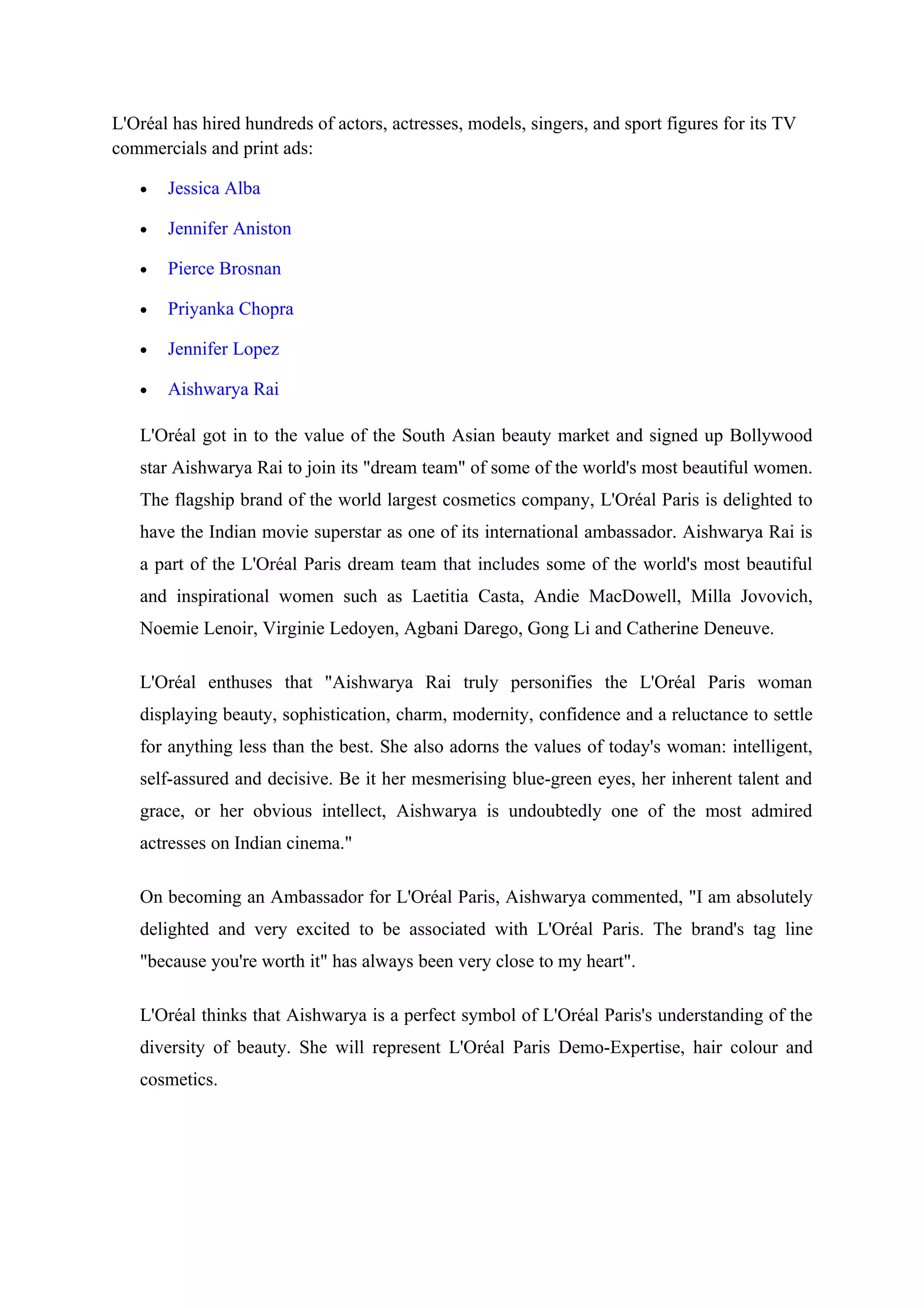L'Oréal has hired hundreds of actors, actresses, models, singers, and sport figures for its TV
commercials and print ads:

   •   Jessica Alba

   •   Jennifer Aniston

   •   Pierce Brosnan

   •   Priyanka Chopra

   •   Jennifer Lopez

   •   Aishwarya Rai

   L'Oréal got in to the value of the South Asian beauty market and signed up Bollywood
   star Aishwarya Rai to join its "dream team" of some of the world's most beautiful women.
   The flagship brand of the world largest cosmetics company, L'Oréal Paris is delighted to
   have the Indian movie superstar as one of its international ambassador. Aishwarya Rai is
   a part of the L'Oréal Paris dream team that includes some of the world's most beautiful
   and inspirational women such as Laetitia Casta, Andie MacDowell, Milla Jovovich,
   Noemie Lenoir, Virginie Ledoyen, Agbani Darego, Gong Li and Catherine Deneuve.

   L'Oréal enthuses that "Aishwarya Rai truly personifies the L'Oréal Paris woman
   displaying beauty, sophistication, charm, modernity, confidence and a reluctance to settle
   for anything less than the best. She also adorns the values of today's woman: intelligent,
   self-assured and decisive. Be it her mesmerising blue-green eyes, her inherent talent and
   grace, or her obvious intellect, Aishwarya is undoubtedly one of the most admired
   actresses on Indian cinema."

   On becoming an Ambassador for L'Oréal Paris, Aishwarya commented, "I am absolutely
   delighted and very excited to be associated with L'Oréal Paris. The brand's tag line
   "because you're worth it" has always been very close to my heart".

   L'Oréal thinks that Aishwarya is a perfect symbol of L'Oréal Paris's understanding of the
   diversity of beauty. She will represent L'Oréal Paris Demo-Expertise, hair colour and
   cosmetics.
 