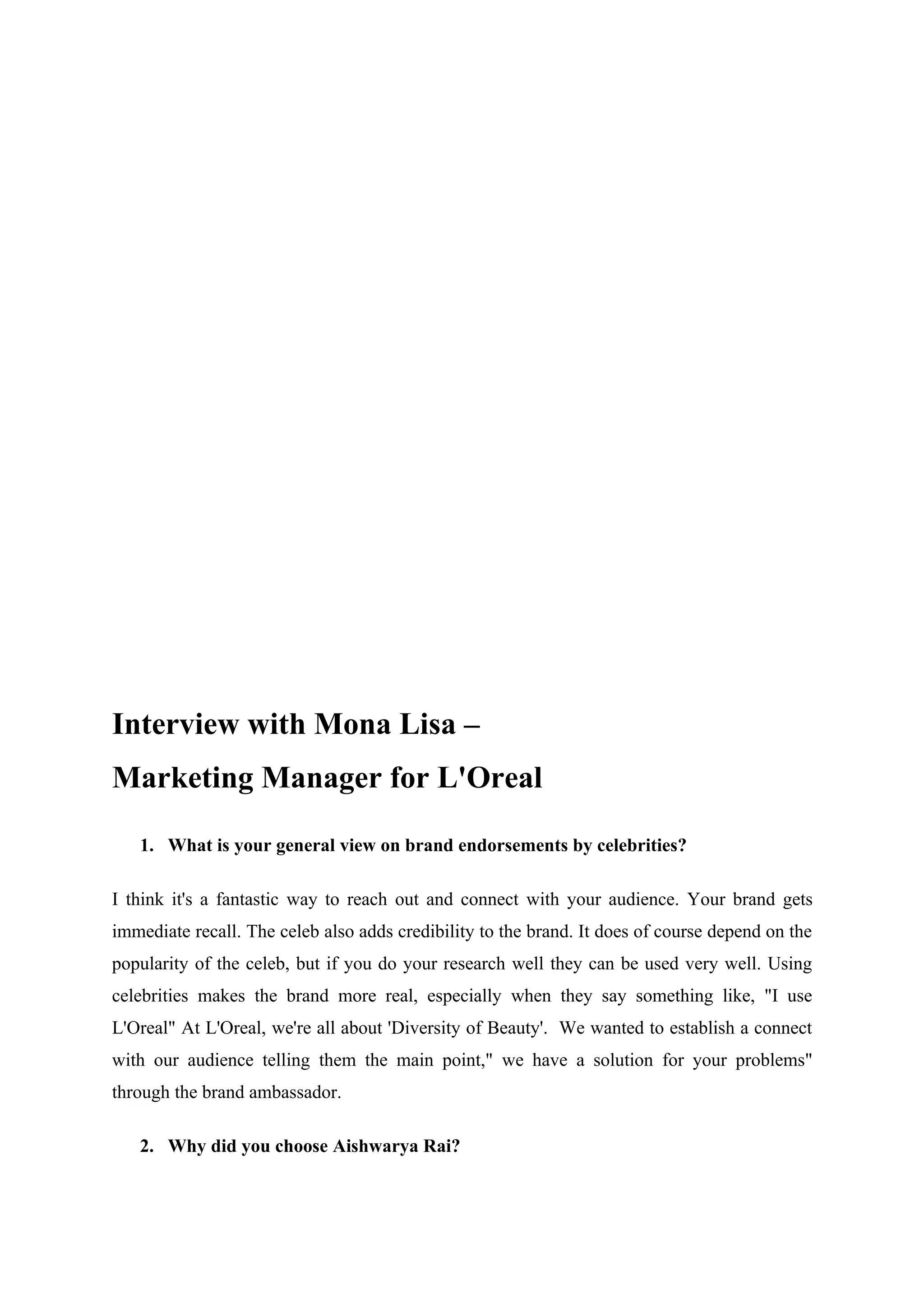 Interview with Mona Lisa –
Marketing Manager for L'Oreal

   1. What is your general view on brand endorsements by celebrities?

I think it's a fantastic way to reach out and connect with your audience. Your brand gets
immediate recall. The celeb also adds credibility to the brand. It does of course depend on the
popularity of the celeb, but if you do your research well they can be used very well. Using
celebrities makes the brand more real, especially when they say something like, "I use
L'Oreal" At L'Oreal, we're all about 'Diversity of Beauty'. We wanted to establish a connect
with our audience telling them the main point," we have a solution for your problems"
through the brand ambassador.

   2. Why did you choose Aishwarya Rai?
 