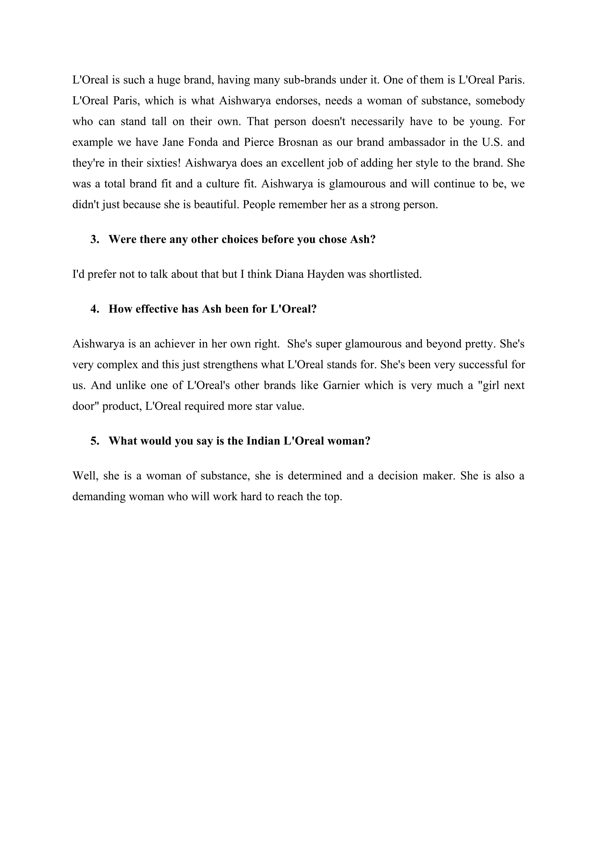 L'Oreal is such a huge brand, having many sub-brands under it. One of them is L'Oreal Paris.
L'Oreal Paris, which is what Aishwarya endorses, needs a woman of substance, somebody
who can stand tall on their own. That person doesn't necessarily have to be young. For
example we have Jane Fonda and Pierce Brosnan as our brand ambassador in the U.S. and
they're in their sixties! Aishwarya does an excellent job of adding her style to the brand. She
was a total brand fit and a culture fit. Aishwarya is glamourous and will continue to be, we
didn't just because she is beautiful. People remember her as a strong person.

   3. Were there any other choices before you chose Ash?

I'd prefer not to talk about that but I think Diana Hayden was shortlisted.

   4. How effective has Ash been for L'Oreal?

Aishwarya is an achiever in her own right. She's super glamourous and beyond pretty. She's
very complex and this just strengthens what L'Oreal stands for. She's been very successful for
us. And unlike one of L'Oreal's other brands like Garnier which is very much a "girl next
door" product, L'Oreal required more star value.

   5. What would you say is the Indian L'Oreal woman?

Well, she is a woman of substance, she is determined and a decision maker. She is also a
demanding woman who will work hard to reach the top.
 