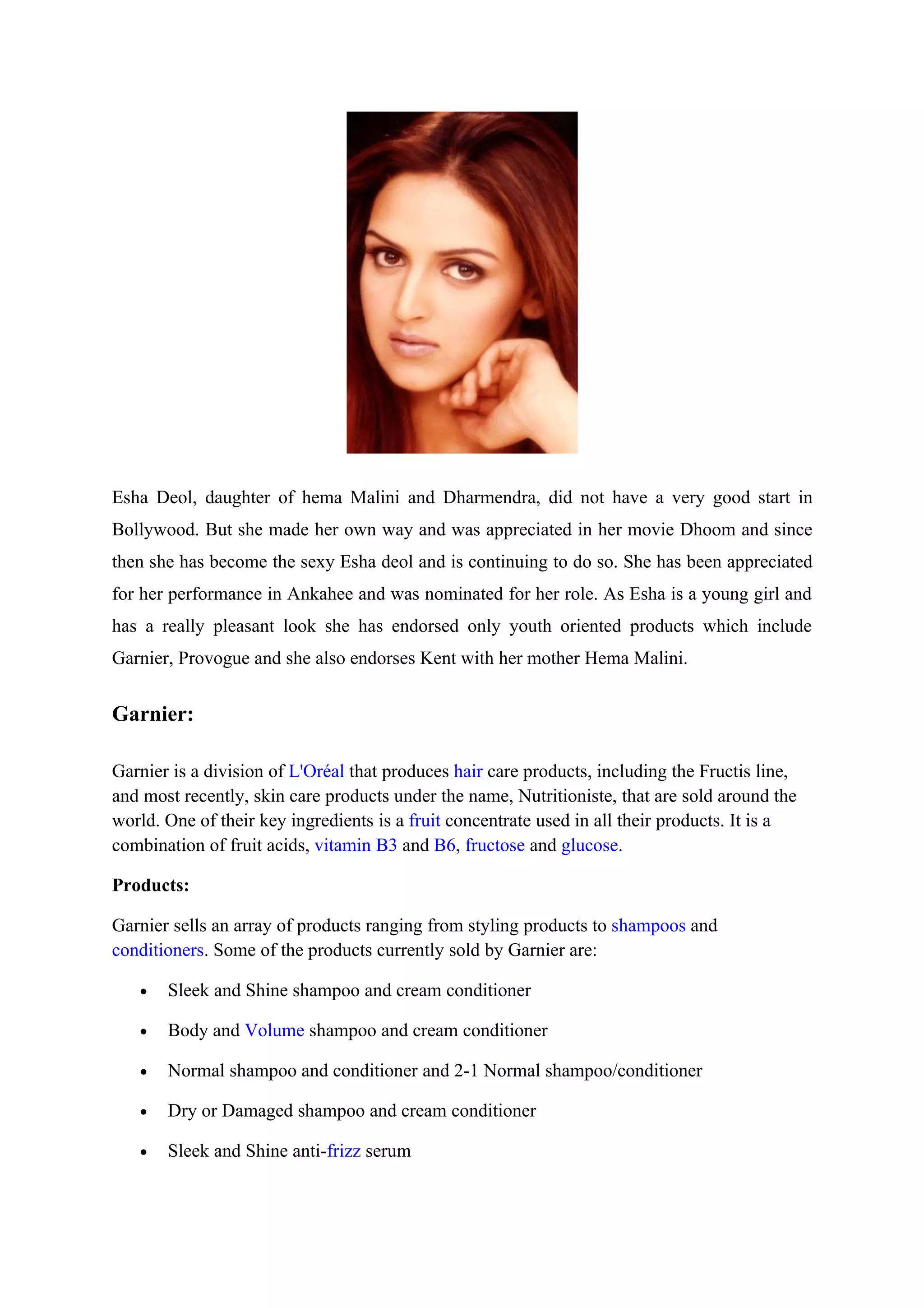 Esha Deol, daughter of hema Malini and Dharmendra, did not have a very good start in
Bollywood. But she made her own way and was appreciated in her movie Dhoom and since
then she has become the sexy Esha deol and is continuing to do so. She has been appreciated
for her performance in Ankahee and was nominated for her role. As Esha is a young girl and
has a really pleasant look she has endorsed only youth oriented products which include
Garnier, Provogue and she also endorses Kent with her mother Hema Malini.


Garnier:

Garnier is a division of L'Oréal that produces hair care products, including the Fructis line,
and most recently, skin care products under the name, Nutritioniste, that are sold around the
world. One of their key ingredients is a fruit concentrate used in all their products. It is a
combination of fruit acids, vitamin B3 and B6, fructose and glucose.

Products:

Garnier sells an array of products ranging from styling products to shampoos and
conditioners. Some of the products currently sold by Garnier are:

   •   Sleek and Shine shampoo and cream conditioner

   •   Body and Volume shampoo and cream conditioner

   •   Normal shampoo and conditioner and 2-1 Normal shampoo/conditioner

   •   Dry or Damaged shampoo and cream conditioner

   •   Sleek and Shine anti-frizz serum
 