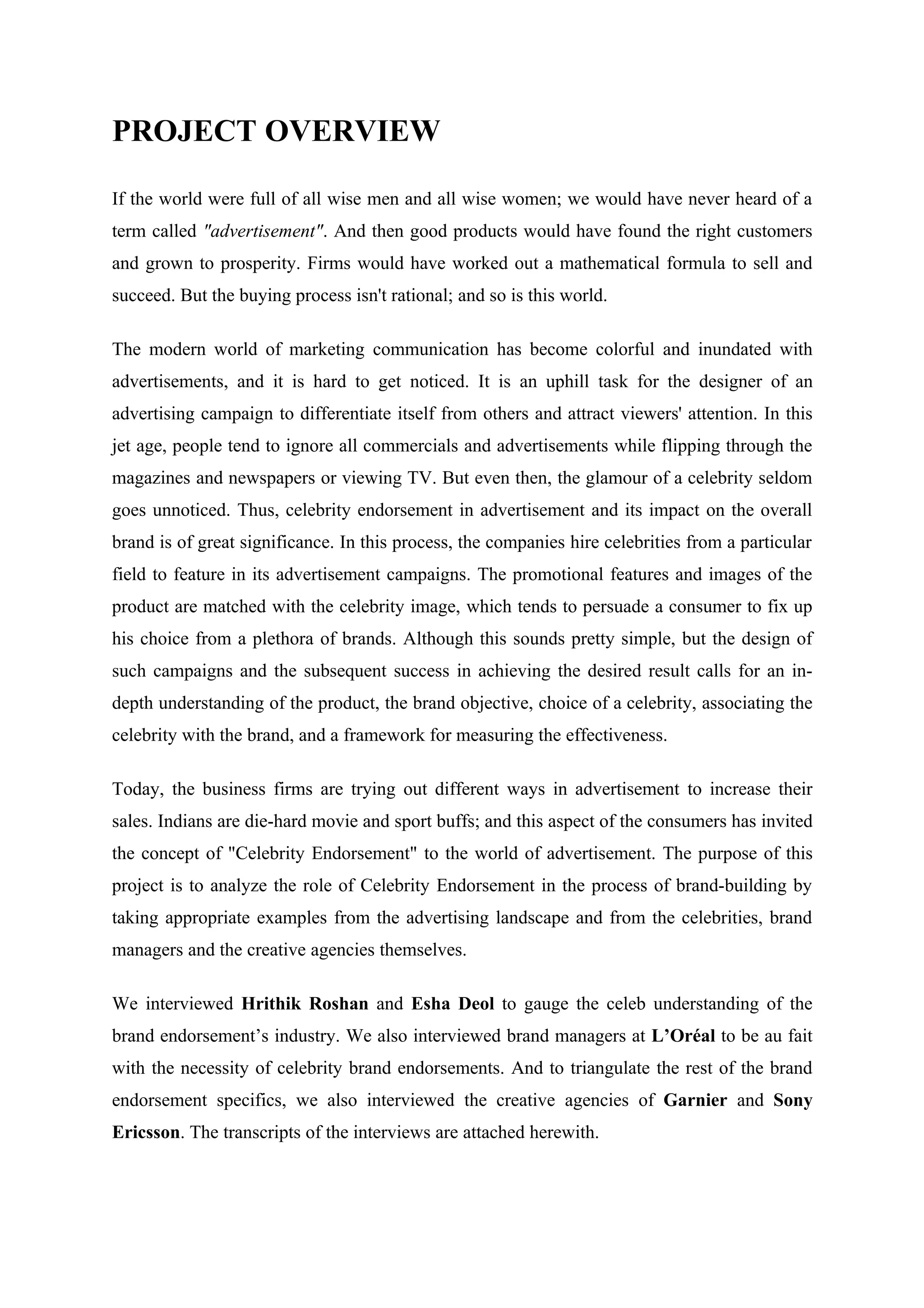 PROJECT OVERVIEW

If the world were full of all wise men and all wise women; we would have never heard of a
term called "advertisement". And then good products would have found the right customers
and grown to prosperity. Firms would have worked out a mathematical formula to sell and
succeed. But the buying process isn't rational; and so is this world.

The modern world of marketing communication has become colorful and inundated with
advertisements, and it is hard to get noticed. It is an uphill task for the designer of an
advertising campaign to differentiate itself from others and attract viewers' attention. In this
jet age, people tend to ignore all commercials and advertisements while flipping through the
magazines and newspapers or viewing TV. But even then, the glamour of a celebrity seldom
goes unnoticed. Thus, celebrity endorsement in advertisement and its impact on the overall
brand is of great significance. In this process, the companies hire celebrities from a particular
field to feature in its advertisement campaigns. The promotional features and images of the
product are matched with the celebrity image, which tends to persuade a consumer to fix up
his choice from a plethora of brands. Although this sounds pretty simple, but the design of
such campaigns and the subsequent success in achieving the desired result calls for an in-
depth understanding of the product, the brand objective, choice of a celebrity, associating the
celebrity with the brand, and a framework for measuring the effectiveness.

Today, the business firms are trying out different ways in advertisement to increase their
sales. Indians are die-hard movie and sport buffs; and this aspect of the consumers has invited
the concept of "Celebrity Endorsement" to the world of advertisement. The purpose of this
project is to analyze the role of Celebrity Endorsement in the process of brand-building by
taking appropriate examples from the advertising landscape and from the celebrities, brand
managers and the creative agencies themselves.

We interviewed Hrithik Roshan and Esha Deol to gauge the celeb understanding of the
brand endorsement’s industry. We also interviewed brand managers at L’Oréal to be au fait
with the necessity of celebrity brand endorsements. And to triangulate the rest of the brand
endorsement specifics, we also interviewed the creative agencies of Garnier and Sony
Ericsson. The transcripts of the interviews are attached herewith.
 
