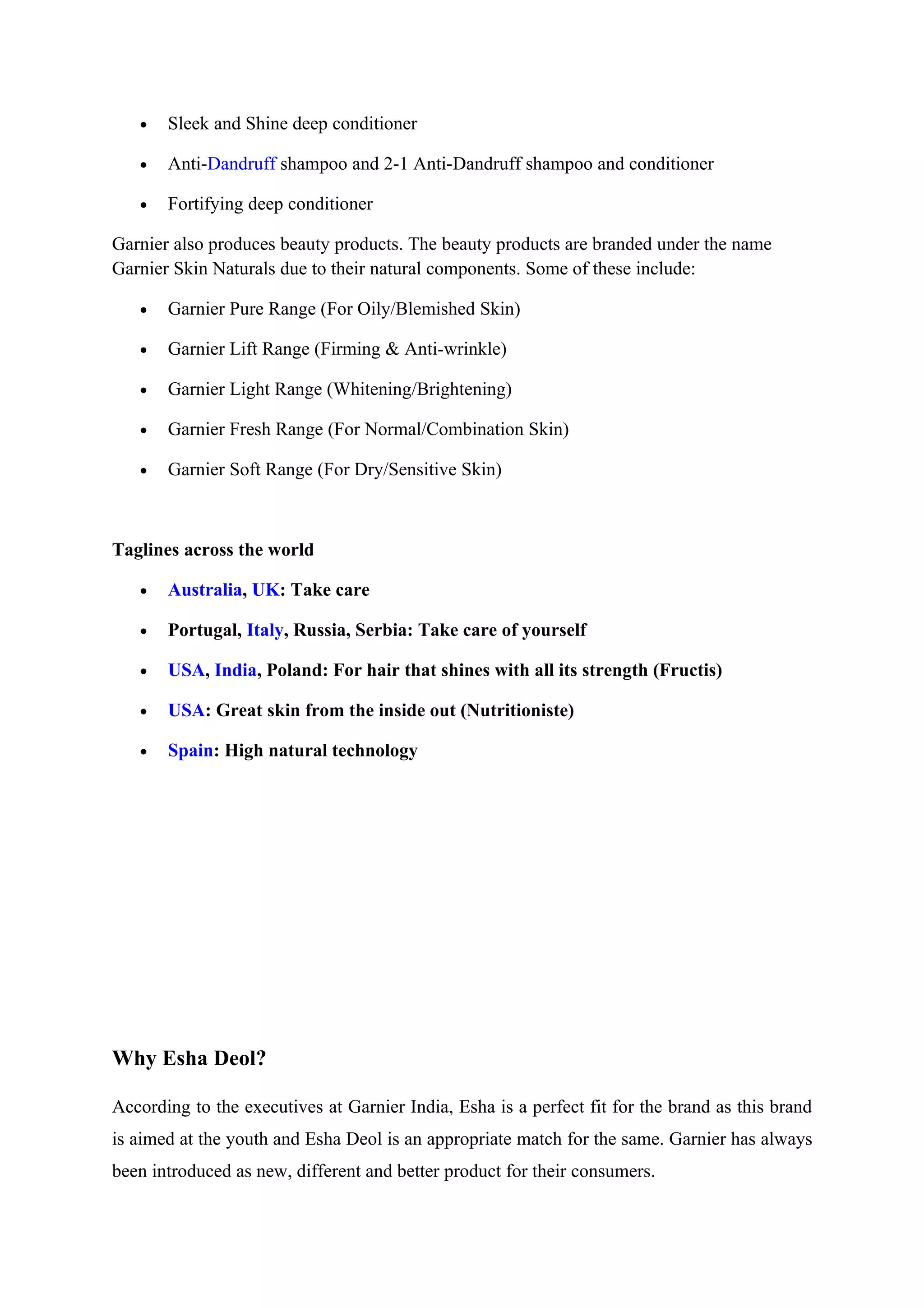 •   Sleek and Shine deep conditioner

   •   Anti-Dandruff shampoo and 2-1 Anti-Dandruff shampoo and conditioner

   •   Fortifying deep conditioner

Garnier also produces beauty products. The beauty products are branded under the name
Garnier Skin Naturals due to their natural components. Some of these include:

   •   Garnier Pure Range (For Oily/Blemished Skin)

   •   Garnier Lift Range (Firming & Anti-wrinkle)

   •   Garnier Light Range (Whitening/Brightening)

   •   Garnier Fresh Range (For Normal/Combination Skin)

   •   Garnier Soft Range (For Dry/Sensitive Skin)



Taglines across the world

   •   Australia, UK: Take care

   •   Portugal, Italy, Russia, Serbia: Take care of yourself

   •   USA, India, Poland: For hair that shines with all its strength (Fructis)

   •   USA: Great skin from the inside out (Nutritioniste)

   •   Spain: High natural technology




Why Esha Deol?

According to the executives at Garnier India, Esha is a perfect fit for the brand as this brand
is aimed at the youth and Esha Deol is an appropriate match for the same. Garnier has always
been introduced as new, different and better product for their consumers.
 