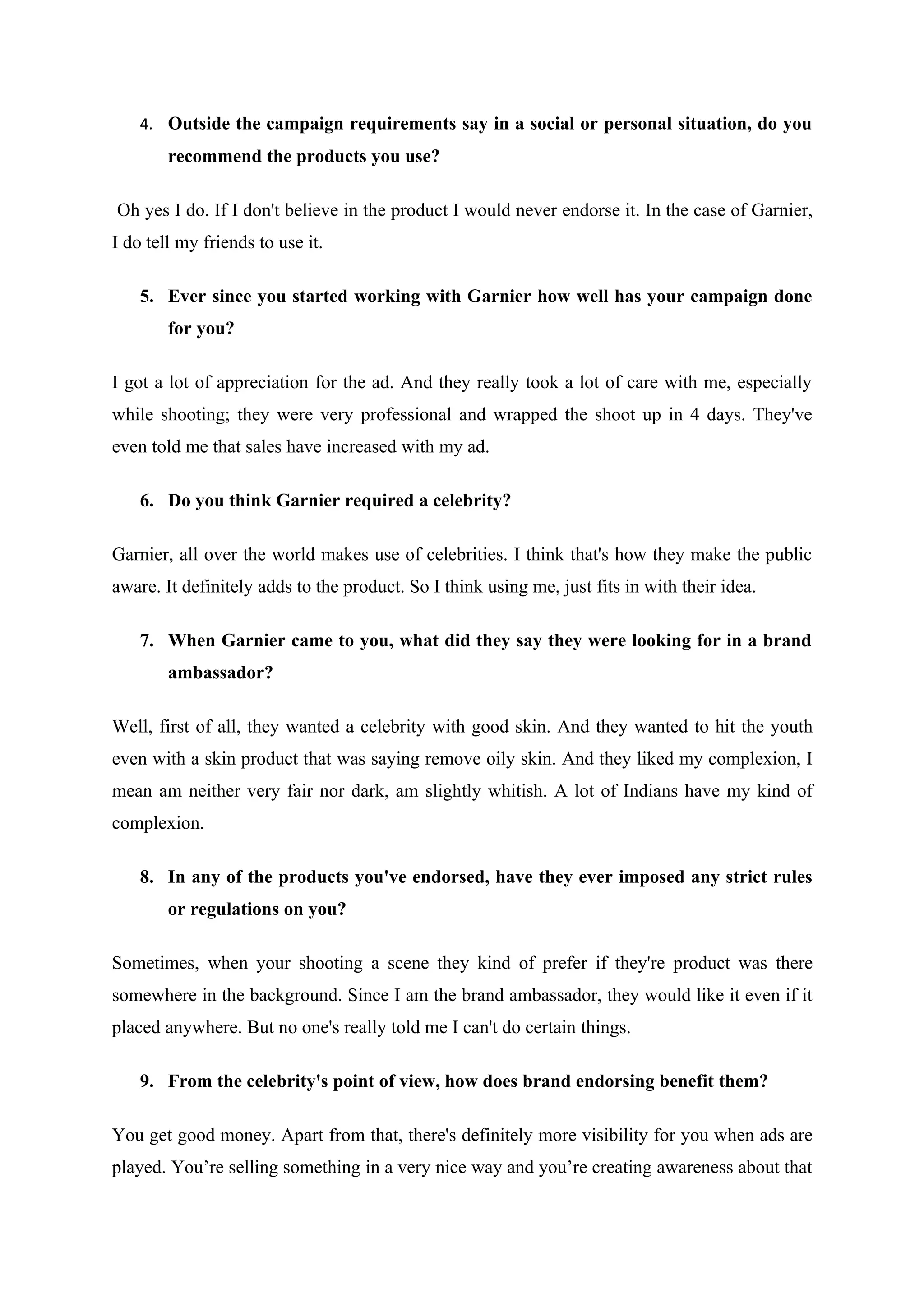 4. Outside the campaign requirements say in a social or personal situation, do you
        recommend the products you use?

Oh yes I do. If I don't believe in the product I would never endorse it. In the case of Garnier,
I do tell my friends to use it.

    5. Ever since you started working with Garnier how well has your campaign done
        for you?

I got a lot of appreciation for the ad. And they really took a lot of care with me, especially
while shooting; they were very professional and wrapped the shoot up in 4 days. They've
even told me that sales have increased with my ad.

    6. Do you think Garnier required a celebrity?

Garnier, all over the world makes use of celebrities. I think that's how they make the public
aware. It definitely adds to the product. So I think using me, just fits in with their idea.

    7. When Garnier came to you, what did they say they were looking for in a brand
        ambassador?

Well, first of all, they wanted a celebrity with good skin. And they wanted to hit the youth
even with a skin product that was saying remove oily skin. And they liked my complexion, I
mean am neither very fair nor dark, am slightly whitish. A lot of Indians have my kind of
complexion.

    8. In any of the products you've endorsed, have they ever imposed any strict rules
        or regulations on you?

Sometimes, when your shooting a scene they kind of prefer if they're product was there
somewhere in the background. Since I am the brand ambassador, they would like it even if it
placed anywhere. But no one's really told me I can't do certain things.

    9. From the celebrity's point of view, how does brand endorsing benefit them?

You get good money. Apart from that, there's definitely more visibility for you when ads are
played. You’re selling something in a very nice way and you’re creating awareness about that
 