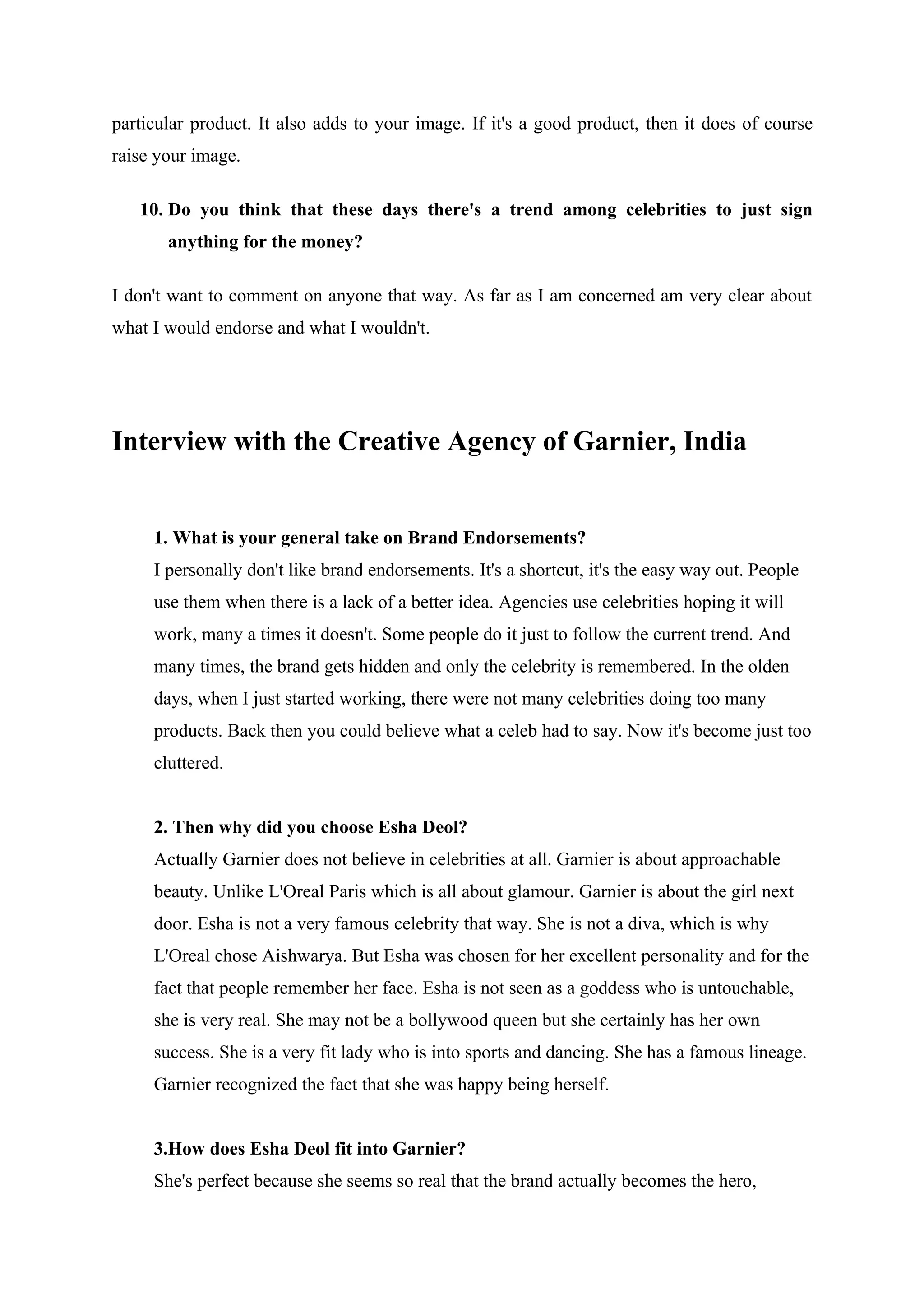 particular product. It also adds to your image. If it's a good product, then it does of course
raise your image.

   10. Do you think that these days there's a trend among celebrities to just sign
       anything for the money?

I don't want to comment on anyone that way. As far as I am concerned am very clear about
what I would endorse and what I wouldn't.




Interview with the Creative Agency of Garnier, India


     1. What is your general take on Brand Endorsements?
     I personally don't like brand endorsements. It's a shortcut, it's the easy way out. People
     use them when there is a lack of a better idea. Agencies use celebrities hoping it will
     work, many a times it doesn't. Some people do it just to follow the current trend. And
     many times, the brand gets hidden and only the celebrity is remembered. In the olden
     days, when I just started working, there were not many celebrities doing too many
     products. Back then you could believe what a celeb had to say. Now it's become just too
     cluttered.


     2. Then why did you choose Esha Deol?
     Actually Garnier does not believe in celebrities at all. Garnier is about approachable
     beauty. Unlike L'Oreal Paris which is all about glamour. Garnier is about the girl next
     door. Esha is not a very famous celebrity that way. She is not a diva, which is why
     L'Oreal chose Aishwarya. But Esha was chosen for her excellent personality and for the
     fact that people remember her face. Esha is not seen as a goddess who is untouchable,
     she is very real. She may not be a bollywood queen but she certainly has her own
     success. She is a very fit lady who is into sports and dancing. She has a famous lineage.
     Garnier recognized the fact that she was happy being herself.


     3.How does Esha Deol fit into Garnier?
     She's perfect because she seems so real that the brand actually becomes the hero,
 