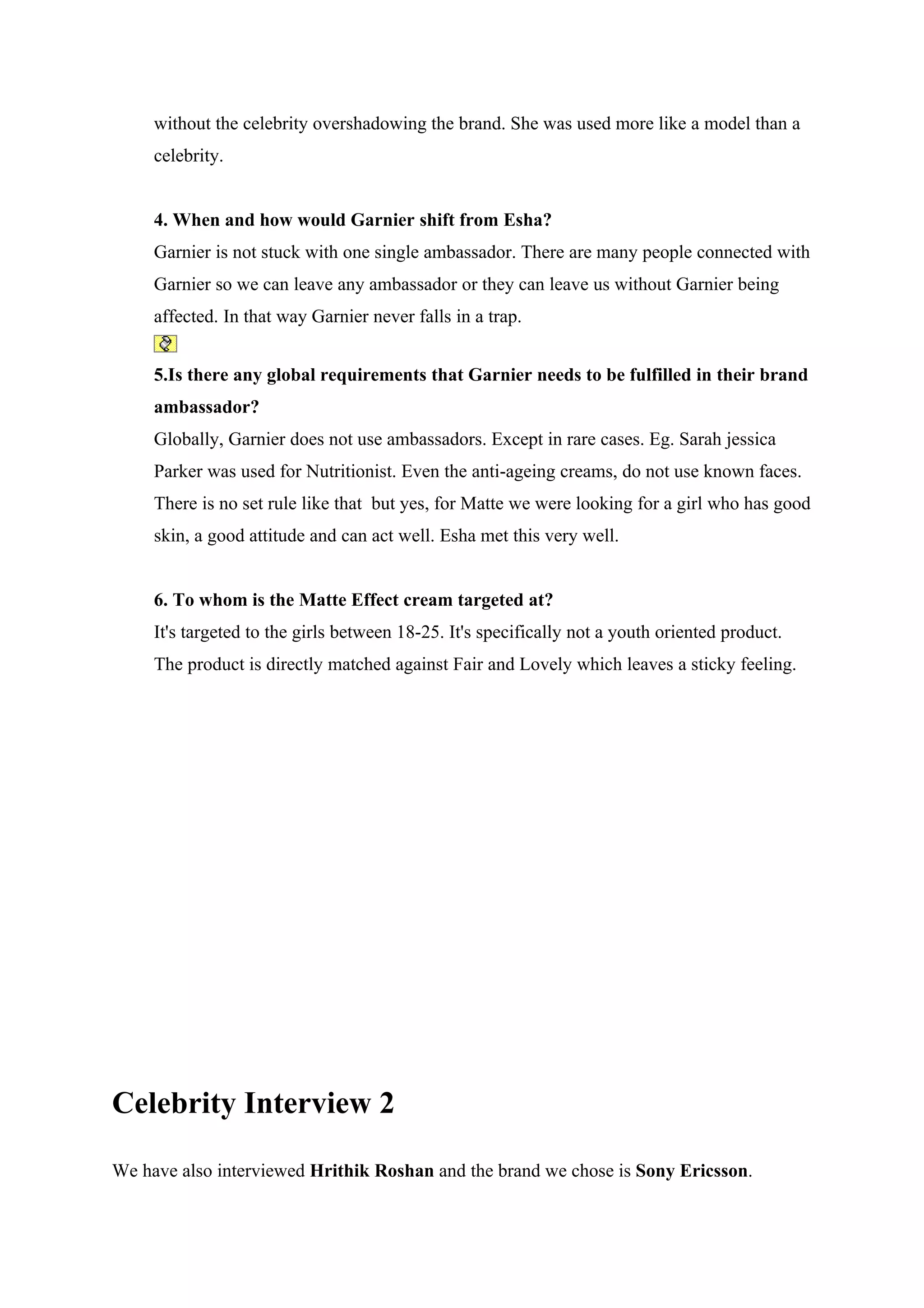 without the celebrity overshadowing the brand. She was used more like a model than a
     celebrity.


     4. When and how would Garnier shift from Esha?
     Garnier is not stuck with one single ambassador. There are many people connected with
     Garnier so we can leave any ambassador or they can leave us without Garnier being
     affected. In that way Garnier never falls in a trap.


     5.Is there any global requirements that Garnier needs to be fulfilled in their brand
     ambassador?
     Globally, Garnier does not use ambassadors. Except in rare cases. Eg. Sarah jessica
     Parker was used for Nutritionist. Even the anti-ageing creams, do not use known faces.
     There is no set rule like that but yes, for Matte we were looking for a girl who has good
     skin, a good attitude and can act well. Esha met this very well.


     6. To whom is the Matte Effect cream targeted at?
     It's targeted to the girls between 18-25. It's specifically not a youth oriented product.
     The product is directly matched against Fair and Lovely which leaves a sticky feeling.




Celebrity Interview 2

We have also interviewed Hrithik Roshan and the brand we chose is Sony Ericsson.
 