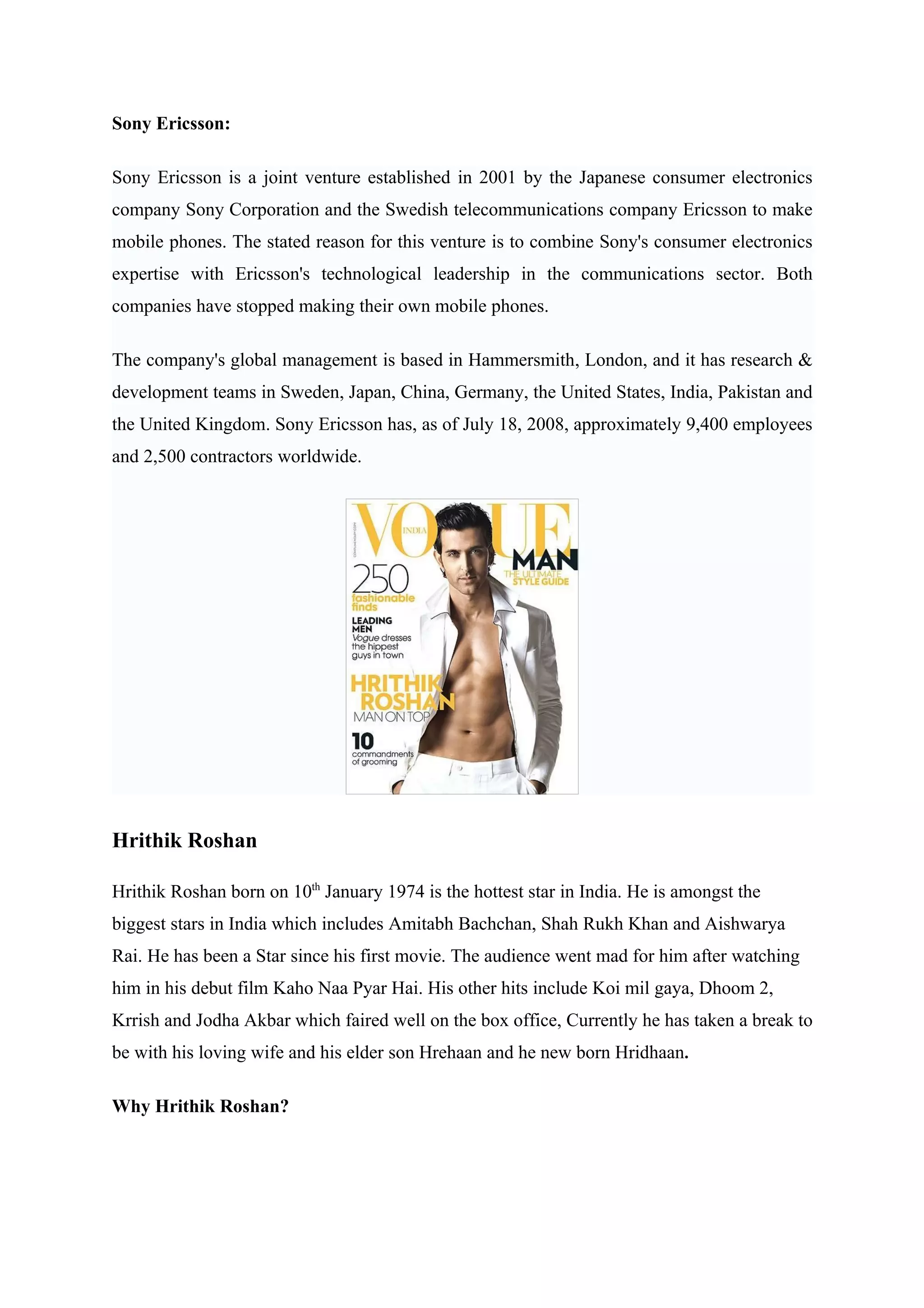 Sony Ericsson:

Sony Ericsson is a joint venture established in 2001 by the Japanese consumer electronics
company Sony Corporation and the Swedish telecommunications company Ericsson to make
mobile phones. The stated reason for this venture is to combine Sony's consumer electronics
expertise with Ericsson's technological leadership in the communications sector. Both
companies have stopped making their own mobile phones.

The company's global management is based in Hammersmith, London, and it has research &
development teams in Sweden, Japan, China, Germany, the United States, India, Pakistan and
the United Kingdom. Sony Ericsson has, as of July 18, 2008, approximately 9,400 employees
and 2,500 contractors worldwide.




Hrithik Roshan

Hrithik Roshan born on 10th January 1974 is the hottest star in India. He is amongst the
biggest stars in India which includes Amitabh Bachchan, Shah Rukh Khan and Aishwarya
Rai. He has been a Star since his first movie. The audience went mad for him after watching
him in his debut film Kaho Naa Pyar Hai. His other hits include Koi mil gaya, Dhoom 2,
Krrish and Jodha Akbar which faired well on the box office, Currently he has taken a break to
be with his loving wife and his elder son Hrehaan and he new born Hridhaan.

Why Hrithik Roshan?
 