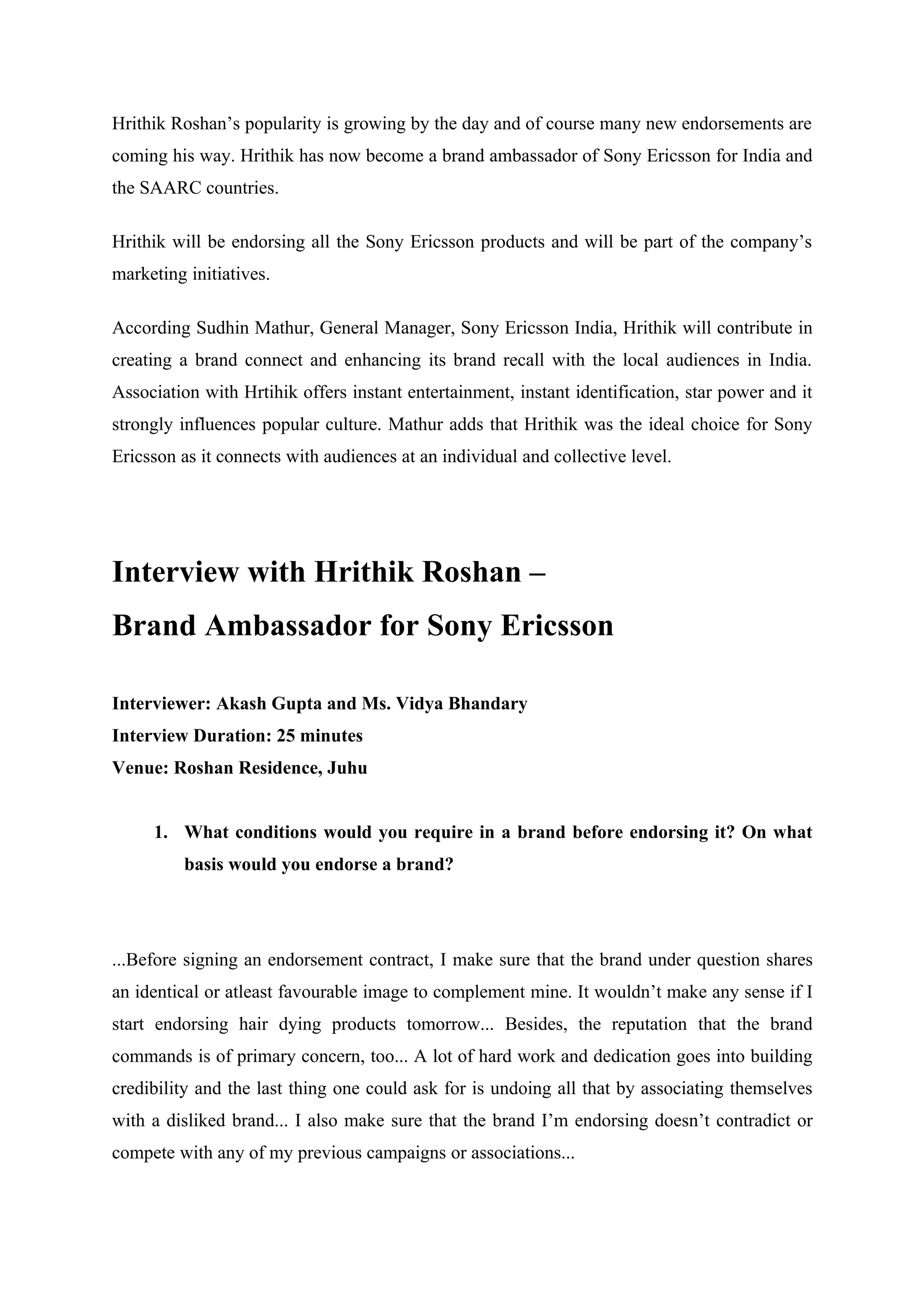 Hrithik Roshan’s popularity is growing by the day and of course many new endorsements are
coming his way. Hrithik has now become a brand ambassador of Sony Ericsson for India and
the SAARC countries.

Hrithik will be endorsing all the Sony Ericsson products and will be part of the company’s
marketing initiatives.

According Sudhin Mathur, General Manager, Sony Ericsson India, Hrithik will contribute in
creating a brand connect and enhancing its brand recall with the local audiences in India.
Association with Hrtihik offers instant entertainment, instant identification, star power and it
strongly influences popular culture. Mathur adds that Hrithik was the ideal choice for Sony
Ericsson as it connects with audiences at an individual and collective level.




Interview with Hrithik Roshan –
Brand Ambassador for Sony Ericsson

Interviewer: Akash Gupta and Ms. Vidya Bhandary
Interview Duration: 25 minutes
Venue: Roshan Residence, Juhu


     1. What conditions would you require in a brand before endorsing it? On what
          basis would you endorse a brand?




...Before signing an endorsement contract, I make sure that the brand under question shares
an identical or atleast favourable image to complement mine. It wouldn’t make any sense if I
start endorsing hair dying products tomorrow... Besides, the reputation that the brand
commands is of primary concern, too... A lot of hard work and dedication goes into building
credibility and the last thing one could ask for is undoing all that by associating themselves
with a disliked brand... I also make sure that the brand I’m endorsing doesn’t contradict or
compete with any of my previous campaigns or associations...
 