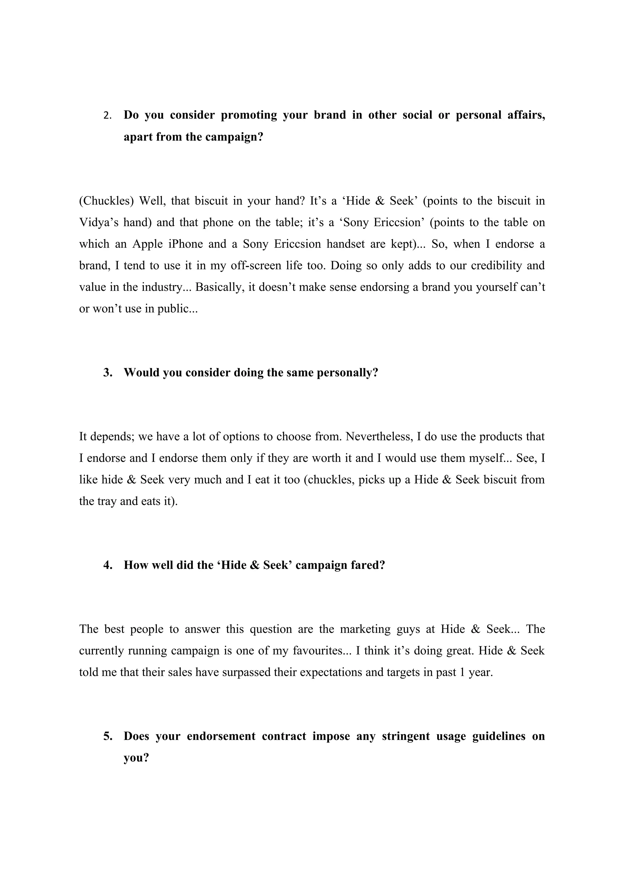 2.   Do you consider promoting your brand in other social or personal affairs,
          apart from the campaign?




(Chuckles) Well, that biscuit in your hand? It’s a ‘Hide & Seek’ (points to the biscuit in
Vidya’s hand) and that phone on the table; it’s a ‘Sony Ericcsion’ (points to the table on
which an Apple iPhone and a Sony Ericcsion handset are kept)... So, when I endorse a
brand, I tend to use it in my off-screen life too. Doing so only adds to our credibility and
value in the industry... Basically, it doesn’t make sense endorsing a brand you yourself can’t
or won’t use in public...




     3. Would you consider doing the same personally?




It depends; we have a lot of options to choose from. Nevertheless, I do use the products that
I endorse and I endorse them only if they are worth it and I would use them myself... See, I
like hide & Seek very much and I eat it too (chuckles, picks up a Hide & Seek biscuit from
the tray and eats it).




     4. How well did the ‘Hide & Seek’ campaign fared?




The best people to answer this question are the marketing guys at Hide & Seek... The
currently running campaign is one of my favourites... I think it’s doing great. Hide & Seek
told me that their sales have surpassed their expectations and targets in past 1 year.




     5. Does your endorsement contract impose any stringent usage guidelines on
          you?
 