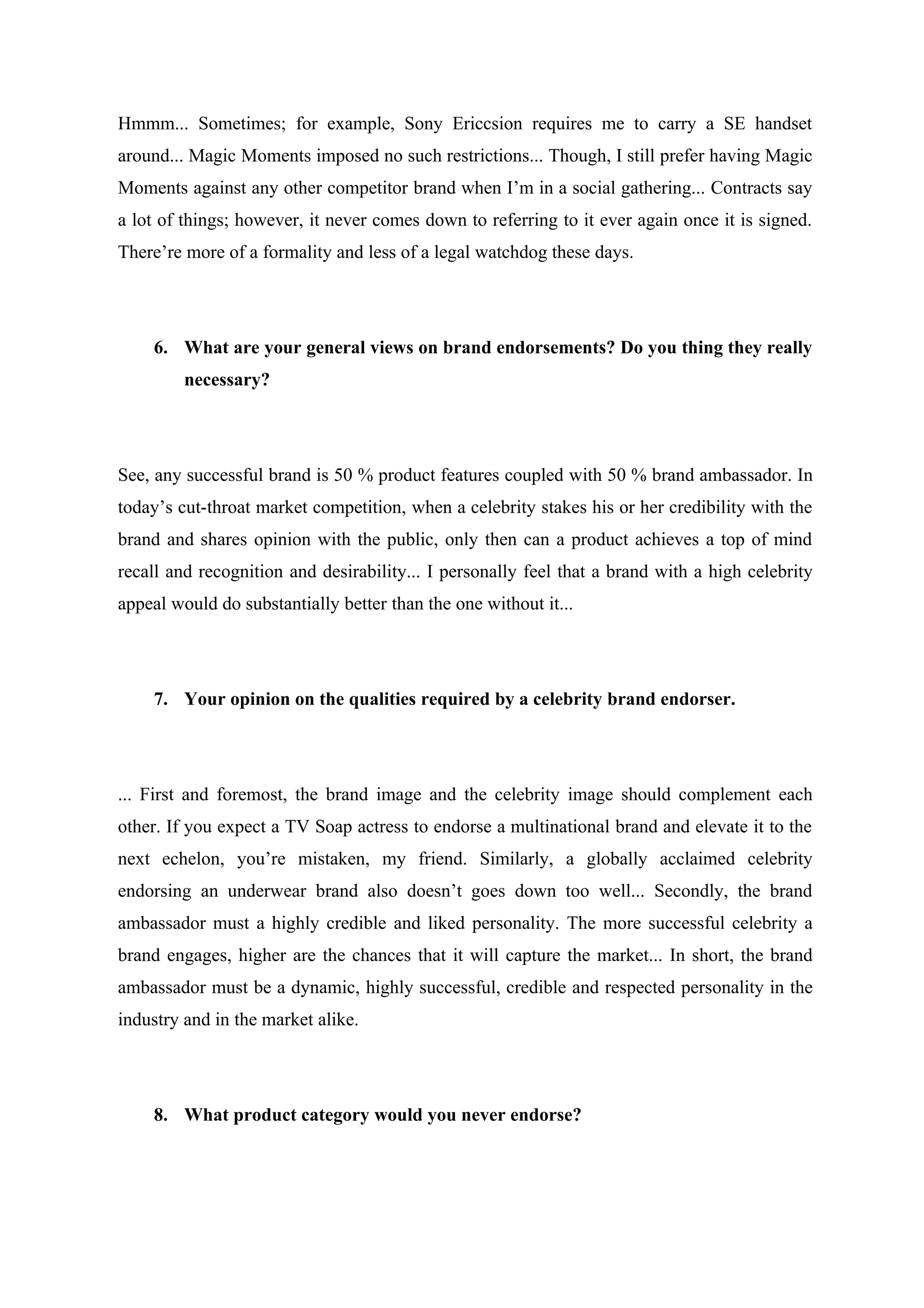 Hmmm... Sometimes; for example, Sony Ericcsion requires me to carry a SE handset
around... Magic Moments imposed no such restrictions... Though, I still prefer having Magic
Moments against any other competitor brand when I’m in a social gathering... Contracts say
a lot of things; however, it never comes down to referring to it ever again once it is signed.
There’re more of a formality and less of a legal watchdog these days.




    6. What are your general views on brand endorsements? Do you thing they really
         necessary?




See, any successful brand is 50 % product features coupled with 50 % brand ambassador. In
today’s cut-throat market competition, when a celebrity stakes his or her credibility with the
brand and shares opinion with the public, only then can a product achieves a top of mind
recall and recognition and desirability... I personally feel that a brand with a high celebrity
appeal would do substantially better than the one without it...




    7. Your opinion on the qualities required by a celebrity brand endorser.




... First and foremost, the brand image and the celebrity image should complement each
other. If you expect a TV Soap actress to endorse a multinational brand and elevate it to the
next echelon, you’re mistaken, my friend. Similarly, a globally acclaimed celebrity
endorsing an underwear brand also doesn’t goes down too well... Secondly, the brand
ambassador must a highly credible and liked personality. The more successful celebrity a
brand engages, higher are the chances that it will capture the market... In short, the brand
ambassador must be a dynamic, highly successful, credible and respected personality in the
industry and in the market alike.




    8. What product category would you never endorse?
 